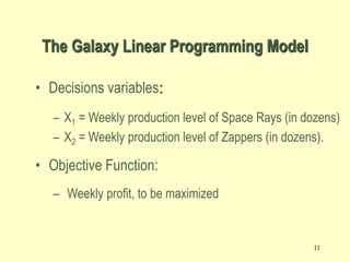 11
• Decisions variables:
– X1 = Weekly production level of Space Rays (in dozens)
– X2 = Weekly production level of Zappers (in dozens).
• Objective Function:
– Weekly profit, to be maximized
The Galaxy Linear Programming Model
 