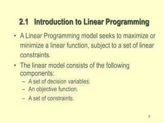 2
• A Linear Programming model seeks to maximize or
minimize a linear function, subject to a set of linear
constraints.
• The linear model consists of the following
components:
– A set of decision variables.
– An objective function.
– A set of constraints.
2.1 Introduction to Linear Programming
 