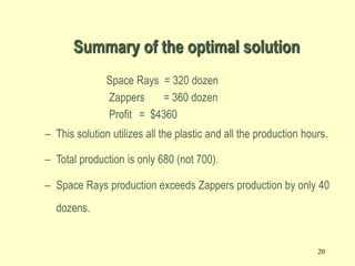 20
Summary of the optimal solution
Space Rays = 320 dozen
Zappers = 360 dozen
Profit = $4360
– This solution utilizes all the plastic and all the production hours.
– Total production is only 680 (not 700).
– Space Rays production exceeds Zappers production by only 40
dozens.
 