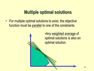 22
• For multiple optimal solutions to exist, the objective
function must be parallel to one of the constraints
Multiple optimal solutions
•Any weighted average of
optimal solutions is also an
optimal solution.
 