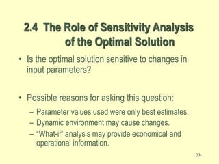 23
2.4 The Role of Sensitivity Analysis
of the Optimal Solution
• Is the optimal solution sensitive to changes in
input parameters?
• Possible reasons for asking this question:
– Parameter values used were only best estimates.
– Dynamic environment may cause changes.
– “What-if” analysis may provide economical and
operational information.
 