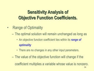 24
• Range of Optimality
– The optimal solution will remain unchanged as long as
• An objective function coefficient lies within its range of
optimality
• There are no changes in any other input parameters.
– The value of the objective function will change if the
coefficient multiplies a variable whose value is nonzero.
Sensitivity Analysis of
Objective Function Coefficients.
 