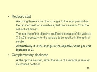 27
• Reduced cost
Assuming there are no other changes to the input parameters,
the reduced cost for a variable Xj that has a value of “0” at the
optimal solution is:
– The negative of the objective coefficient increase of the variable
Xj (-DCj) necessary for the variable to be positive in the optimal
solution
– Alternatively, it is the change in the objective value per unit
increase of Xj.
• Complementary slackness
At the optimal solution, either the value of a variable is zero, or
its reduced cost is 0.
 