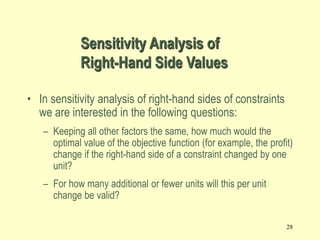 28
• In sensitivity analysis of right-hand sides of constraints
we are interested in the following questions:
– Keeping all other factors the same, how much would the
optimal value of the objective function (for example, the profit)
change if the right-hand side of a constraint changed by one
unit?
– For how many additional or fewer units will this per unit
change be valid?
Sensitivity Analysis of
Right-Hand Side Values
 