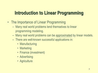 3
Introduction to Linear Programming
• The Importance of Linear Programming
– Many real world problems lend themselves to linear
programming modeling.
– Many real world problems can be approximated by linear models.
– There are well-known successful applications in:
• Manufacturing
• Marketing
• Finance (investment)
• Advertising
• Agriculture
 