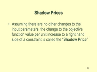 30
Shadow Prices
• Assuming there are no other changes to the
input parameters, the change to the objective
function value per unit increase to a right hand
side of a constraint is called the “Shadow Price”
 
