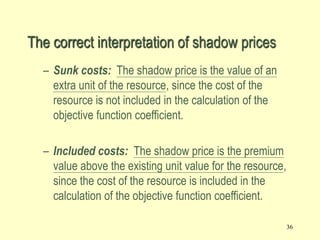 36
– Sunk costs: The shadow price is the value of an
extra unit of the resource, since the cost of the
resource is not included in the calculation of the
objective function coefficient.
– Included costs: The shadow price is the premium
value above the existing unit value for the resource,
since the cost of the resource is included in the
calculation of the objective function coefficient.
The correct interpretation of shadow prices
 