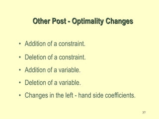 37
Other Post - Optimality Changes
• Addition of a constraint.
• Deletion of a constraint.
• Addition of a variable.
• Deletion of a variable.
• Changes in the left - hand side coefficients.
 