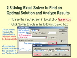38
2.5 Using Excel Solver to Find an
Optimal Solution and Analyze Results
• To see the input screen in Excel click Galaxy.xls
• Click Solver to obtain the following dialog box.
Equal To:
By Changing cells
These cells contain
the decision variables
$B$4:$C$4
To enter constraints click…
Set Target cell $D$6
This cell contains
the value of the
objective function
$D$7:$D$10 $F$7:$F$10
All the constraints
have the same direction,
thus are included in
one “Excel constraint”.
 