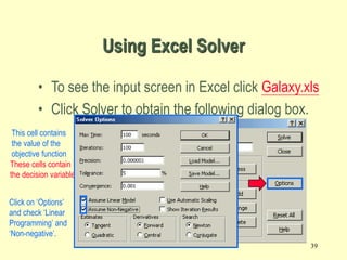 39
Using Excel Solver
• To see the input screen in Excel click Galaxy.xls
• Click Solver to obtain the following dialog box.
Equal To:
$D$7:$D$10<=$F$7:$F$10
By Changing cells
These cells contain
the decision variables
$B$4:$C$4
Set Target cell $D$6
This cell contains
the value of the
objective function
Click on ‘Options’
and check ‘Linear
Programming’ and
‘Non-negative’.
 