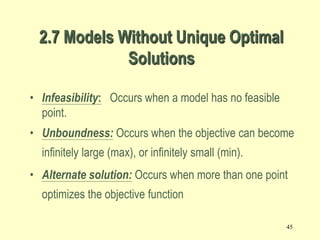 45
• Infeasibility: Occurs when a model has no feasible
point.
• Unboundness: Occurs when the objective can become
infinitely large (max), or infinitely small (min).
• Alternate solution: Occurs when more than one point
optimizes the objective function
2.7 Models Without Unique Optimal
Solutions
 