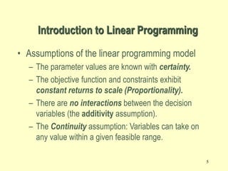5
Introduction to Linear Programming
• Assumptions of the linear programming model
– The parameter values are known with certainty.
– The objective function and constraints exhibit
constant returns to scale (Proportionality).
– There are no interactions between the decision
variables (the additivity assumption).
– The Continuity assumption: Variables can take on
any value within a given feasible range.
 