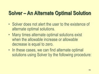 50
• Solver does not alert the user to the existence of
alternate optimal solutions.
• Many times alternate optimal solutions exist
when the allowable increase or allowable
decrease is equal to zero.
• In these cases, we can find alternate optimal
solutions using Solver by the following procedure:
Solver – An Alternate Optimal Solution
 