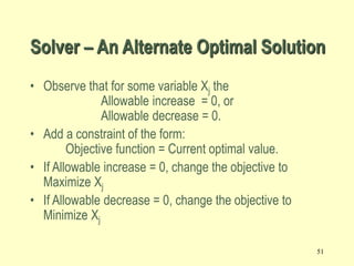 51
• Observe that for some variable Xj the
Allowable increase = 0, or
Allowable decrease = 0.
• Add a constraint of the form:
Objective function = Current optimal value.
• If Allowable increase = 0, change the objective to
Maximize Xj
• If Allowable decrease = 0, change the objective to
Minimize Xj
Solver – An Alternate Optimal Solution
 
