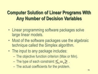 56
• Linear programming software packages solve
large linear models.
• Most of the software packages use the algebraic
technique called the Simplex algorithm.
• The input to any package includes:
– The objective function criterion (Max or Min).
– The type of each constraint: .
– The actual coefficients for the problem.
Computer Solution of Linear Programs With
Any Number of Decision Variables
  
, ,
 