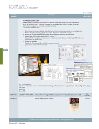 No. de	 Descripción	 Precio Lista
	 Depósito		 Unit. - Col. $(*)
Ene. 1/2014
Siemens S.A. - Colombia
4/42
(*) El Precio Lista no incluye IVA vigente - Precios sujetos a cambio sin previo aviso
SIMARIS DESIGN BASIC 7.0
SIMARIS design 7.0 basic es una aplicación que permite proyectar la distribución de la energía en el
sector de infraestructuras e industrial – desde la red de media tensión, hasta la toma de corriente –
automáticamente y con un mínimo de entradas manuales.
Las funciones más destacables:
•	 Dimensionamiento automático de todos los componentes del sistema, desde la red de media tensión
hasta la toma de corriente y a partir de nuestros dispositivos estándar de mercado.
•	 Evaluación visual de la selectividad a partir de los diagramas de disparo de los equipos
•	 Diagrama de red con editor gráfico de fácil manejo
•	 Integración de interruptores seccionadores y ducto de barras/canalizaciones eléctrica prefabricadas con
derivaciones (de distribución)
•	 Conductos de cables
•	 Gestión de derivaciones: Libre definición de sistemas de red
y simulación de conmutaciones de red
SIMARIS DESIGN
MANUAL DE BAJA TENSIÓN
100274455 2GP1804-0GA22-0YP1 Software Simaris Design V 7.0 Licencia profesional Incluye Project 3.0, Curves 3.0
Bajo
Consulta
100096013 Manual de Baja Tensión Siemens. 103.000
Link versión gratuita
http://www.automation.siemens.com/mcms/electrical-design-software/en/service-support/simaris-software/Pages/default.aspx
Encuentra:
Design 7.0
Curves 3.0
 