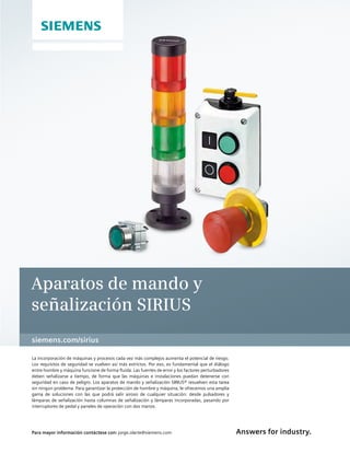 Answers for industry.
siemens.com/sirius
Aparatos de mando y
señalización SIRIUS
La incorporación de máquinas y procesos cada vez más complejos aumenta el potencial de riesgo.
Los requisitos de seguridad se vuelven así más estrictos. Por eso, es fundamental que el diálogo
entre hombre y máquina funcione de forma fluida. Las fuentes de error y los factores perturbadores
deben señalizarse a tiempo, de forma que las máquinas e instalaciones puedan detenerse con
seguridad en caso de peligro. Los aparatos de mando y señalización SIRIUS® resuelven esta tarea
sin ningún problema. Para garantizar la protección de hombre y máquina, le ofrecemos una amplia
gama de soluciones con las que podrá salir airoso de cualquier situación: desde pulsadores y
lámparas de señalización hasta columnas de señalización y lámparas incorporadas, pasando por
interruptores de pedal y paneles de operación con dos manos.
Para mayor información contáctese con: jorge.olarte@siemens.com
 