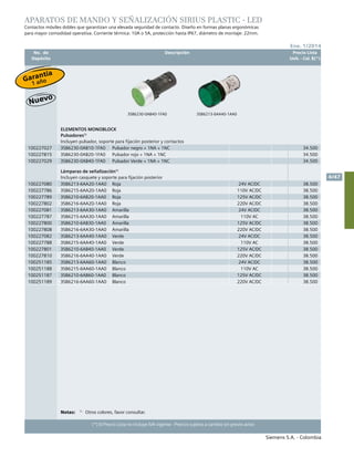 No. de	 Descripción	 Precio Lista
	 Depósito		 Unit. - Col. $(*)
Siemens S.A. - Colombia
4/47
Ene. 1/2014
(*) El Precio Lista no incluye IVA vigente - Precios sujetos a cambio sin previo aviso
APARATOS DE MANDO Y SEÑALIZACIÓN SIRIUS PLASTIC - LED
Contactos móviles dobles que garantizan una elevada seguridad de contacto. Diseño en formas planas ergonómicas
para mayor comodidad operativa. Corriente térmica: 10A o 5A, protección hasta IP67, diámetro de montaje: 22mm.
3SB6230-0AB40-1FA0 3SB6213-6AA40-1AA0
Notas:	 1)
	 Otros colores, favor consultar.
ELEMENTOS MONOBLOCK
Pulsadores1)
Incluyen pulsador, soporte para fijación posterior y contactos
100227027 3SB6230-0AB10-1FA0 Pulsador negro + 1NA + 1NC 34.500
100227815 3SB6230-0AB20-1FA0 Pulsador rojo + 1NA + 1NC 34.500
100227029 3SB6230-0AB40-1FA0 Pulsador Verde + 1NA + 1NC 34.500
Lámparas de señalización1)
Incluyen casquete y soporte para fijación posterior
100227080 3SB6213-6AA20-1AA0 Roja 24V AC/DC 38.500
100227786 3SB6215-6AA20-1AA0 Roja 110V AC/DC 38.500
100227789 3SB6210-6AB20-1AA0 Roja 125V AC/DC 38.500
100227802 3SB6216-6AA20-1AA0 Roja 220V AC/DC 38.500
100227081 3SB6213-6AA30-1AA0 Amarilla 24V AC/DC 38.500
100227787 3SB6215-6AA30-1AA0 Amarilla 110V AC 38.500
100227800 3SB6210-6AB30-1AA0 Amarilla 125V AC/DC 38.500
100227808 3SB6216-6AA30-1AA0 Amarilla 220V AC/DC 38.500
100227082 3SB6213-6AA40-1AA0 Verde 24V AC/DC 38.500
100227788 3SB6215-6AA40-1AA0 Verde 110V AC 38.500
100227801 3SB6210-6AB40-1AA0 Verde 125V AC/DC 38.500
100227810 3SB6216-6AA40-1AA0 Verde 220V AC/DC 38.500
100251185 3SB6213-6AA60-1AA0 Blanco 24V AC/DC 38.500
100251188 3SB6215-6AA60-1AA0 Blanco 110V AC 38.500
100251187 3SB6210-6AB60-1AA0 Blanco 125V AC/DC 38.500
100251189 3SB6216-6AA60-1AA0 Blanco 220V AC/DC 38.500
Garantía
1 año
 