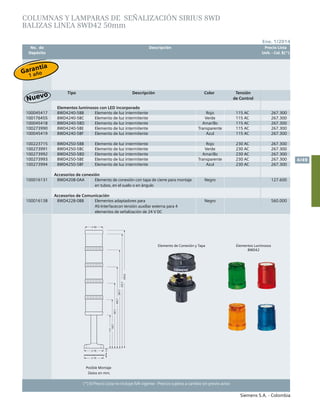No. de	 Descripción	 Precio Lista
	 Depósito		 Unit. - Col. $(*)
Siemens S.A. - Colombia
4/49
Ene. 1/2014
(*) El Precio Lista no incluye IVA vigente - Precios sujetos a cambio sin previo aviso
COLUMNAS Y LAMPARAS DE señalización SIRIUS 8WD
BALIZAS linea 8WD42 50mm
Tipo Descripción Color Tensión
de Control
Elementos luminosos con LED incorporado
100045417 8WD4240-5BB Elemento de luz intermitente Rojo 115 AC 267.300
100176455 8WD4240-5BC Elemento de luz intermitente Verde 115 AC 267.300
100045418 8WD4240-5BD Elemento de luz intermitente Amarillo 115 AC 267.300
100273990 8WD4240-5BE Elemento de luz intermitente Transparente 115 AC 267.300
100045419 8WD4240-5BF Elemento de luz intermitente Azul 115 AC 267.300
100223715 8WD4250-5BB Elemento de luz intermitente Rojo 230 AC 267.300
100273991 8WD4250-5BC Elemento de luz intermitente Verde 230 AC 267.300
100273992 8WD4250-5BD Elemento de luz intermitente Amarillo 230 AC 267.300
100273993 8WD4250-5BE Elemento de luz intermitente Transparente 230 AC 267.300
100273994 8WD4250-5BF Elemento de luz intermitente Azul 230 AC 267.300
Accesorios de conexión
100016131 8WD4208-0AA Elemento de conexión con tapa de cierre para montaje
en tubos, en el suelo o en ángulo
Negro 127.600
Accesorios de Comunicación
100016138 8WD4228-0BB Elementos adaptadores para
AS-Interfacecon tensión auxiliar externa para 4
elementos de señalización de 24 V DC
Negro 560.000
Datos en mm.
Posible Montaje
Elemento de Conexión y Tapa Elementos Luminosos
8WD42
Garantía
1 año
 