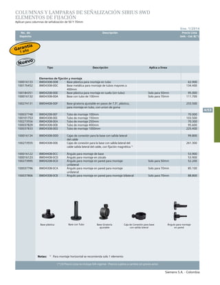 No. de	 Descripción	 Precio Lista
	 Depósito		 Unit. - Col. $(*)
Siemens S.A. - Colombia
4/53
Ene. 1/2014
(*) El Precio Lista no incluye IVA vigente - Precios sujetos a cambio sin previo aviso
Tipo Descripción Aplica a linea
Elementos de fijación y montaje
100016133 8WD4308-0DB Base plástica para montaje en tubo 62.900
100176452 8WD4308-0DC Base metálica para montaje de tubos mayores a
400mm
134.400
100184351 8WD4208-0DE Base plástica para montaje en suelo (sin tubo) Solo para 50mm 95.000
100016132 8WD4308-0DA Base con tubo de 100mm Solo para 70mm 111.700
100274131 8WD4408-0DF Base giratoria ajustable en pasos de 7,5º, plástico,
para montaje en tubo, con union de goma
233.500
100037748 8WD4208-0EF Tubo de montaje 100mm 70.000
100101753 8WD4308-0EE Tubo de montaje 150mm 103.500
100273556 8WD4308-0EA Tubo de montaje 250mm 70.300
100037829 8WD4308-0EB Tubo de montaje 400mm 95.600
100037833 8WD4308-0ED Tubo de montaje 1000mm 225.400
100016134 8WD4308-0DD Cajas de conexión para la base con salida lateral
del cable
99.800
100273555 8WD4308-0DE Cajas de conexión para la base con salida lateral del
cable salida lateral del cable, con fijación magnética 1)
261.300
100016122 8WD4408-0CC Ángulo para montaje de base 53.900
100016123 8WD4408-0CD Ángulo para montaje en zócalo 53.900
100273995 8WD4208-0CD Ángulo para montaje en pared para montaje
unilateral
Solo para 50mm 52.200
100037796 8WD4308-0CA Ángulo para montaje en pared para montaje
unilateral
Solo para 70mm 85.100
100037806 8WD4308-0CB Ángulo para montaje en pared para montaje bilateral Solo para 70mm 88.800
COLUMNAS Y LAMPARAS DE SEÑALIZACIÓN SIRIUS 8WD
ELEMENTOS DE FIJACIÓN
Aplican para columnas de señalización de 50 Y 70mm
Notas:	 1)
	 Para montaje horizontal se recomienda solo 1 elemento
Base plástica Base Giratoria
ajustable
Base con Tubo Ángulo para montaje
en pared
Caja de Conexión para base
con salida lateral
Garantía
1 año
 