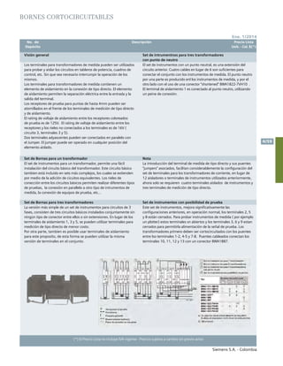 No. de	 Descripción	 Precio Lista
	 Depósito		 Unit. - Col. $(*)
Siemens S.A. - Colombia
4/59
(*) El Precio Lista no incluye IVA vigente - Precios sujetos a cambio sin previo aviso
Ene. 1/2014
BornEs Cortocircuitables					
Visión general Set de intrumentnos para tres transformadores
con punto de neutro
Los terminales para transformadores de medida pueden ser utilizados
para probar y aislar los circuitos en tableros de potencia, cuadros de
control, etc. Sin que sea necesario interrumpir la operación de los
mismos.
Los terminales para transformadores de medida contienen un
elemento de aislamiento en la conexión de tipo directo. El elemento
de aislamiento permiten la separación eléctrica entre la entrada y la
salida del terminal.
Los receptores de prueba para puntas de hasta 4mm pueden ser
atornillados en el frente de los terminales de medición de tipo directo
y de aislamiento.
El rating de voltaje de aislamiento entre los receptores coloreados
de prueba es de 125V. El rating de voltaje de aislamiento entre los
receptores y los rieles no conectados a los terminales es de 16V (
circuito 3, terminales 3 y 5).
Dos terminales adyascentes pueden ser conectados en paralelo con
el Jumper. El jumper puede ser operado en cualquier posición del
elemento aislado.
El set de instrumentos con un punto neutral, es una extensión del
circuito anterior. Cuatro cables en lugar de 6 son suficientes para
conectar el conjunto con los instrumentos de medida. El punto neutro
por una parte es producido enl los instrumentos de medida, y por el
otro lado con el uso de una conector “shortened” 8WA1822-7VH10 .
El terminal de aislamiento 1 es conectado al punto neutro, utilizando
un peine de conexión.
Set de Bornas para un transformador Nota
El set de instrumentos para un transformador, permite una fácil
instalación del circuito básico del transformador. Este circuito básico
tambien está incluido en sets más complejos, los cuales se extienden
por medio de la adición de cicuitos equivalentes. Los rieles de
conección entre los circuitos básicos permiten realizar diferentes tipos
de pruebas, la conexión en parallelo a otro tipo de intrumentos de
medida, la conexión de equipos de prueba, etc...
La introducción del terminal de medida de tipo directo y sus puentes
“jumpers” asociados, facilitan considerablemente la configuración del
set de terminales para los transformadores de corriente, en lugar de
12 aisladores o terminales de instrumentos utilizados anteriormente,
ahora solo se requieren cuatro terminales aislados de instrumentos y
tres ternimales de medición de tipo directo.
Set de Bornas para tres transformadores Set de instrumentos con posibilidad de prueba
La versión más simple de un set de instrumentos para circuitos de 3
fases, consisten de tres circuitos básicos instalados conjuntamente sin
ningún tipo de conector entre ellos o sin extensiones. En lugar de los
terminales de aislamiento 1, 3 y 5, se pueden utilizar terminales para
medición de tipo directo de menor costo.
Por otra parte, tambien es posible usar terminales de aislamiento
para este proposito, de esta forma se pueden utilizar la misma
versión de terminales en el conjunto.
Este set de instrumentos, mejora significativamente las
configuraciones anteriores, en operación normal, los terminales 2, 5
y 8 están cerrados. Para probar instrumentos de medida ( por ejemplo
un plotter) estos terminales sn abiertos y los terminales 3, 6 y 9 estan
cerrados para permitirla alimentación de la señal de prueba. Los
transformadores primero deben ser cortocircuitados con los puentes
entre lso terminales 1-2, 4-5 y 7-8. Puentes cableados conectan los
terminales 10, 11, 12 y 13 con un conector 8WA1887.
 