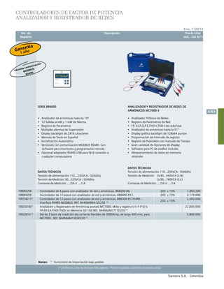 No. de	 Descripción	 Precio Lista
	 Depósito		 Unit. - Col. $(*)
Siemens S.A. - Colombia
4/63
Ene. 1/2014
(*) El Precio Lista no incluye IVA vigente - Precios sujetos a cambio sin previo aviso
CONTROLADORES DE FACTOR DE POTENCIA	
AnALIZADOR y registrador de redes						
SERIE BR6000	
•	 Analizador de armónicas hasta la 19º
•	 12 Salidas a relé y 1 relé de Alarma
•	 Registro de Parametros
•	 Multiples alarmas de Supervisión
•	 Display backlight de 2X16 caracteres
•	 Menues de Texto en Español
•	 Inicialización Automática
•	 Versiones con comunicación MODBUS RS485 Con
software para monitoreo y programación remota
•	 Opcional adaptador RS485-USB para fácil conexión a
cualquier computadora	
	
DATOS TÉCNICOS	
Tensión de alimentación 110…230VCA - 50/60Hz	
Tensión de Medición 30…525VCA - 50/60Hz	
Corriente de Medición …./5A ó …./1A	
ANALIZADOR Y REGISTRADOR DE REDES DE
ARMÓNICOS MC7000-3	
	
•	 Analizador Trifásico de Redes
•	 Registro de Parámetros de Red
•	 FP, V,I,F,Q,P,S,THD-V,THD-I de cada fase
•	 Analizador de armónicas hasta la 51º
•	 Display gráfico backlight de 128x64 puntos
•	 Programación de Intervalo de registro
•	 Registro de Parámetro con marcado de Tiempo
•	 Gran variedad de Opciones de Display
•	 Software para PC de análisis incluido
•	 Almacenamiento de datos en memoria
estándar
DATOS TÉCNICOS
Tensión de alimentación 110…230VCA - 50/60Hz	
Tensión de Medición 3x30…440VCA (L-N)
3x30…760VCA (L-L)	
Corriente de Medición …./5A ó …./1A	
	
100093258 Controlador de 6 pasos con analizador de red y armónicas, BR6000-R6. 230 ± 15% 1.850.200
100093259 Controlador de 12 pasos con analizador de red y armónicas, BR6000-R12. 230 ± 15% 2.173.000
1001582131)
Controlador de 12 pasos con analizador de red y armónicas, BR6000-R12/S485 -
interface RS485-MODBUS. REF. B44066R6412E230 (1)
230 ± 15%
2.600.000
1002261601)
Analizador y Registrador de Armónicas portatil MC7000. Mide y registra U-I--F-P-Q-S-
FP-ER-EA-THDI-THDV en Memoria SD 1GB REF. B44066M7777E230 (1)
22.000.000
1002261611)
Set de 3 lazos de medición de corriente flexibles de 3000Amp, de largo 400 mm, para
MC7000. REF. B44066M1303E230 (1)
5.800.000
Notas:	 1)
	 Suministro de Importación bajo pedido	
Garantía
1 año
Pérmite comunicación
MODBUS
RS485
 