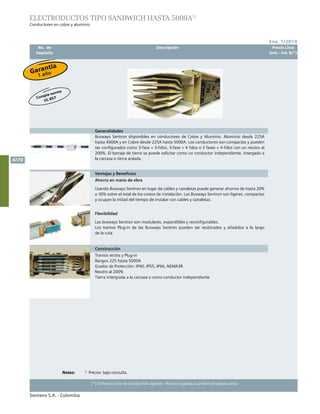 No. de	 Descripción	 Precio Lista
	 Depósito		 Unit. - Col. $(*)
Siemens S.A. - Colombia
4/70
(*) El Precio Lista no incluye IVA vigente - Precios sujetos a cambio sin previo aviso
Ene. 1/2014
Generalidades
Busways Sentron disponibles en conductores de Cobre y Aluminio. Aluminio desde 225A
hasta 4000A y en Cobre desde 225A hasta 5000A. Los conductores son compactos y pueden
ser configurados como 3-fase + 3-hilos, 3-fase + 4 hilos o 3 fases + 4 hilos con un neutro al
200%. El barraje de tierra se puede solicitar como un conductor independiente, intergado a
la carcasa o tierra aislada.
Ventajas y Beneficios
Ahorro en mano de obra
Usando Busways Sentron en lugar de cables y canaletas puede generar ahorros de hasta 20%
o 30% sobre el total de los costos de instalación. Las Busways Sentron son ligeras, compactas
y ocupan la mitad del tiempo de instalar con cables y canaletas.
Flexibilidad
Las busways Sentron son modulares, expandibles y reconfigurables.	
Los tramos Plug-in de las Busways Sentron pueden ser reubicados y añadidos a lo largo
de la ruta.		
Construcción
Tramos rectos y Plug-in
Rangos 225 hasta 5000A
Grados de Protección: IP40, IP55, IP66, NEMA3R
Neutro al 200%
Tierra intergrada a la carcaza o como conductor independiente
Electroductos tipo sandwich hasta 5000A1)
Conductores en cobre y aluminio
Garantía
1 año
Cumple norma
UL 857
Notas:	 	1)
Precios bajo consulta.
 