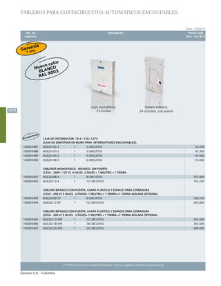No. de	 Descripción	 Precio Lista
	 Depósito		 Unit. - Col. $(*)
Ene. 1/2014
Siemens S.A. - Colombia
4/72
(*) El Precio Lista no incluye IVA vigente - Precios sujetos a cambio sin previo aviso
TABLEROS PARA CORTACIRCUITOS AUTOMATICOS ENCHUFABLES
¡Cumple Retie!
CAJA DE DISTRIBUCION 70 A - 120 / 127V
(CAJA DE EMPOTRAR EN MURO PARA INTERRUPTORES ENCHUFABLES).
100093487 8GE20102-2 1 2 CIRCUITOS 32.500
100093488 8GE20103-2 1 3 CIRCUITOS 42.300
100093489 8GE20104-2 1 4 CIRCUITOS 44.000
100093490 8GE20108-3 1 6 CIRCUITOS 55.000
TABLEROS MONOFASICO - BIFASICO SIN PUERTA
(125A - 240V / 127 V) 4 HILOS. 2 FASES + 1 NEUTRO + 1 TIERRA
100093491 8GE20208-4 1 8 CIRCUITOS 107.800
100093492 8GE20212-4 1 12 CIRCUITOS 142.250
TABLERO BIFASICO CON PUERTA, CHAPA PLASTICA Y ESPACIO PARA CERRADURA
(125A - 240 V) 5 HILOS . 2 FASES+ 1 NEUTRO + 1 TIERRA +1 TIERRA AISLADA OPCIONAL
100093493 8GE20208-5P 1 8 CIRCUITOS 160.250
100093494 8GE20212-5P 1 12 CIRCUITOS 205.800
TABLERO BIFASICO CON PUERTA, CHAPA PLASTICA Y ESPACIO PARA CERRADURA
(225A - 240 V) 5 HILOS . 2 FASES+ 1 NEUTRO + 1 TIERRA +1 TIERRA AISLADA OPCIONAL
100093495 8GE20212-5PR 1 12 CIRCUITOS 242.600
100093496 8GE20218-5PR 1 18 CIRCUITOS 293.000
100093497 8GE20224-5PR 1 24 CIRCUITOS 400.000
Tablero bifásico,
24 circuitos, con puerta
Caja monofásica,
3 circuitos
Nuevo color
BLANCO
Ral 9003
Garantía
1 año
 