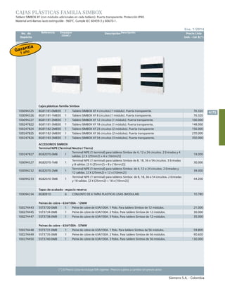 No. de	 Descripción	 Precio Lista
	 Depósito		 Unit. - Col. $(*)
Siemens S.A. - Colombia
4/75
Ene. 1/2014
(*) El Precio Lista no incluye IVA vigente - Precios sujetos a cambio sin previo aviso
CAJAS PLÁSTICAS FAMILIA SIMBOX
Tablero simbox xf (con módulos adicionales en cada tablero). Puerta transparente. Protección ip40. 						
Material anti-llamas /auto extinguible - 960ºc. Cumple iec 60439-3 y 60670-1.	
Cajas plásticas familia Simbox
100094325 8GB1181-0MB30 1 Tablero SIMBOX XF 4 circuitos (1 módulo). Puerta transparente. 76.320
100094326 8GB1181-1MB30 1 Tablero SIMBOX XF 8 circuitos (1 módulo). Puerta transparente. 76.320
100094227 8GB1181-2MB30 1 Tablero SIMBOX XF 12 circuitos (1 módulo). Puerta transparente. 100.000
100247822 8GB1181-3MB30 1 Tablero SIMBOX XF 18 circuitos (1 módulo). Puerta transparente. 148.000
100247824 8GB1182-2MB30 1 Tablero SIMBOX XF 24 circuitos (2 módulos). Puerta transparente 156.000
100247825 8GB1182-3MB30 1 Tablero SIMBOX XF 36 circuitos (2 módulos). Puerta transparente 270.000
100247826 8GB1183-3MB30 1 Tablero SIMBOX XF 54 circuitos (3 módulos). Puerta transparente. 350.000
Accesorios Simbox
Terminal N/PE (Terminal Neutro / Tierra)
100247827 8GB2070-0MB 1
Terminal n/pe (1 terminal) para tableros Simbox de 4, 12 o 24 circuitos. 2 Entradas y 4
salidas. [2 X (25mm2) + 4 x (16mm2)]
19.000
100094327 8GB2070-1MB 1
Terminal N/PE (1 terminal) para tableros Simbox de 8, 18, 36 o 54 circuitos. 3 Entradas
y 8 salidas. [3 X (25mm2) + 8 x (16mm2)]
30.000
100094232 8GB2070-2MB 1
Terminal N/PE (1 terminal) para tableros Simbox de 4, 12 o 24 circuitos. 2 Entradas y
12 salidas. [2 X (25mm2) + 12 x (10mm2)]
39.000
100094233 8GB2070-3MB 1
Terminal N/PE (1 terminal) para tableros Simbox de 8, 18, 36 o 54 circuitos. 2 Entradas
y 18 salidas. [2 X (25mm2) + 18 x (10mm2)]
44.200
Tapas de acabado - espacio reserva
100094234 8GB0910 6 CONJUNTO DE 6 TAPAS PLASTICAS LISAS (MODULAR) 10.780
Peines de cobre - 63A/100A - 12MW
100274443 5ST3730-0MB 1 Peine de cobre de 63a/100a. 1 Polo. Para tablero Simbox de 12 módulos. 21.000
100274445 5ST3734-0MB 1 Peine de cobre de 63a/100a. 2 Polos. Para tablero Simbox de 12 módulos. 30.000
100274447 5ST3738-0MB 1 Peine de cobre de 63a/100a. 3 Polos. Para tablero Simbox de 12 módulos. 35.000
Peines de cobre - 63A/100A - 57MW
100274448 5ST3731-0MB 1 Peine de cobre de 63a/100a. 1 Polo. Para tablero Simbox de 56 módulos. 59.800
100274449 5ST3735-0MB 1 Peine de cobre de 63a/100a. 2 Polos. Para tablero Simbox de 56 módulos. 90.600
100274450 5ST3740-0MB 1 Peine de cobre de 63a/100a. 3 Polos. Para tablero Simbox de 56 módulos. 130.000
Referencia Empaque
(Unid.)
Descripción
Garantía
1 año
 