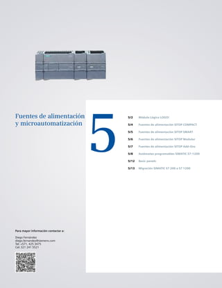 5
Fuentes de alimentación
y microautomatización
5/2
5/4
5/5
5/6
5/7
5/8
5/12
5/13
Módulo Lógico LOGO!
Fuentes de alimentación SITOP COMPACT
Fuentes de alimentación SITOP SMART
Fuentes de alimentación SITOP Modular
Fuentes de alimentación SITOP Add-Ons
Autómatas programables SIMATIC S7-1200
Basic panels
Migración SIMATIC S7 200 a S7 1200
Para mayor información contactar a:
Diego Fernández
diego.fernandez@siemens.com
Tel: +571. 425 3475
Cel: 321 241 5521
 