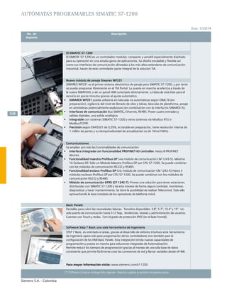 Siemens S.A. - Colombia
	 No. de	 Descripción	 Precio Lista
	 Depósito		 Unit. - Col. $(*)
Ene. 1/2014
5/8
(*) El Precio Lista no incluye IVA vigente - Precios sujetos a cambio sin previo aviso
	 No. de	 Descripción	
	Depósito		
(*) El Precio Lista no incluye IVA vigente - Precios sujetos a cambio sin previo aviso
AUTÓMATAS PROGRAMABLES SIMATIC S7-1200
El SIMATIC S7-1200
El SIMATIC S7-1200 es un controlador modular, compacto y versátil especialmente diseñado
para su operación en una amplia gama de aplicaciones. Su diseño escalable y flexible así
como sus interfaces de comunicación alineadas a los más altos estándares de comunicación
industrial, hacen de este controlador parte integral de la solución TIA.
		
Nuevo módulo de pesaje Siwarex WP231
SIWAREX WP231 es el primer sistema electrónico de pesaje para SIMATIC S7-1200, y por tanto
se puede programar libremente en el TIA Portal. La puesta en marcha se efectúa a través de
la nueva SIWATOOL o de un panel HMI conectado directamente. La báscula está lista para el
servicio en pocos minutos gracias al ajuste automático.
•	 SIWAREX WP231 puede utilizarse en básculas no automáticas según OIML76 (en
preparación), vigilancia del nivel de llenado de silos y tolvas, básculas de plataforma, pesaje
en atmósferas potencialmente explosivas (en combinación con la interfaz Ex SIWAREX IS).
•	 Interfaces de comunicación Bus SIMATIC, Ethernet, RS485. Posee cuatro entradas y
salidas digitales, una salida analógica
•	 Integrable con sistemas SIMATIC S7-1200 y otros sistemas vía Modbus RTU o
ModbusTCP/IP.
•	 Precisión según EN45501 de 0,05%, es tarable en preparación, tiene resolución interna de
1 millón de partes y su tiempo/velocidad de actualización es de 10ms/100Hz.
Comunicaciones
Se amplian aún más las funcionalidades de comunicación:
•	 Interface Integrada con funcionalidad PROFINET-IO controller. Hasta 8 PROFINET
devices.
•	 Funcionalidad maestro Profibus DP (via modulo de comunicación CM 1243-5). Máximo
16 Esclavos DP. Sólo un Módulo Maestro Profibus DP por CPU S7-1200. Se puede combinar
con los módulos de comunicación RS232 y RS485.
•	 Funcionalidad esclavo Profibus DP (vía módulo de comunicación CM 1242-5).Hasta 3
módulos esclavos Profibus DP por CPU S7-1200. Se puede combinar con los módulos de
comunicación RS232 y RS485.
•	 Módulo de comunicación GPRS (CP 1242-7): Provee una solución para tener estaciones
distribuidas con SIMATIC S7-1200 y de esta manera de forma segura controlar, monitorear,
diagnosticar y hacer mantenimiento. Se tiene la posibilidad de realizar Telecontrol. Todo ello
aprovechando la base instalada de los operadores de telefonía móvil.
Basic Panels
Pantallas para cubrir las necesidades básicas. Tamaños disponibles: 3.8”, 5.7”, 10.4” y 15”. Un
solo puerto de comunicación hasta 512 Tags, tendencias, recetas y administración de usuarios.
Cuentan con Touch y teclas. Con el grado de protección IP65 (en el lado frontal).
Software Step 7 Basic una sola herramienta de Ingeniería
STEP 7 Basic, es orientado a tareas, gracias al desarrollo de editores intuitivos esta herramienta
de ingeniería opera solo para programación de los controladores sino también para la
configuración de los HMI Basic Panels. Esta integración brinda nuevas capacidades de
programación y puesta en marcha para soluciones integradas de Automatización.
Permite reducir los tiempos de programación gracias al manejo de una sóla base de datos
consistente que permite fácilmente crear las conexiones de red y llamar variables desde el HMI.
Para mayor información visite: www.siemens.com/s7-1200
 