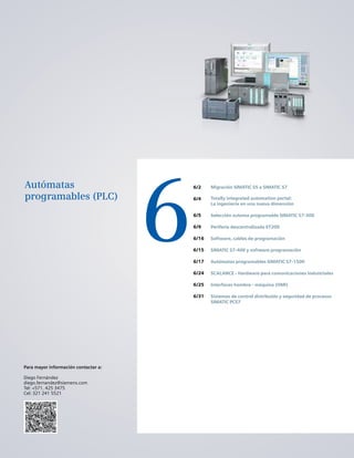 6
6/2
6/4
6/5
6/9
6/16
6/15
6/17
6/24
6/25
6/31
Migración SIMATIC S5 a SIMATIC S7
Totally integrated automation portal:
La ingeniería en una nueva dimensión
Selección automa programable SIMATIC S7-300
Periferia descentralizada ET200
Software, cables de programación
SIMATIC S7-400 y software programación
Autómatas programables SIMATIC S7-1500
SCALANCE - Hardware para comunicaciones industriales
Interfaces hombre - máquina (HMI)
Sistemas de control distribuido y seguridad de procesos
SIMATIC PCS7
Autómatas
programables (PLC)
Para mayor información contactar a:
Diego Fernández
diego.fernandez@siemens.com
Tel: +571. 425 3475
Cel: 321 241 5521
 