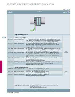 No. de	 Descripción	 Precio Lista
	 Depósito		 Unit. - Col. $(*)
Ene. 1/2014
Siemens S.A. - Colombia
6/6
(*) El Precio Lista no incluye IVA vigente - Precios sujetos a cambio sin previo aviso
SELECCIÓN autómatas programables SIMATIC S7-300
SIMATIC S7-300 modular
Unidades Centrales CPU’s
100173375 6ES7313-5BG04-0AB0 CPU 313C, CPU compacta con MPI, alimentación 24Vdc, 24DI 24Vdc/16DO 24Vdc,	
128KB Memoria de trabajo. 4AI/2AO, 1 PT100, 3 contadores(30 khz), requiere micro
memory card y 2 x conector 40 polos. (Reemplaza ref. 6ES7313-5BF03-0AB0).	
Bajo
Consulta
100173371 6ES7313-6CG04-0AB0 CPU 313C-2DP, CPU compacta con 1xMPI + 1xDP, alimentación 24Vdc, 16DI
24Vdc/16DO 24Vdc,	 128KB Memoria de trabajo., 3 contadores(30 khz), requiere
micro memory card y 1 x conector 40 polos.
(Reemplaza ref. 6ES7313-6CF03-0AB0).		
100173369 6ES7314-6CH04-0AB0 CPU 314C-2DP, CPU compacta con 1xMPI + 1xDP, alimentación 24 Vdc, 24 ED/16 SD,
4EA, 192KB Memoria de trabajo. 2SA, 1 PT100, 4 contadores(60 khz), requiere micro
memory card y 2 x conector 40 polos. (Reemplaza ref. 6ES7314-6CG03-0AB0).	
100151513 6ES7314-6EH04-0AB0 CPU 314C-2PN/DP, CPU Compacta,1XMPI/DP(12Mbps) y 2XPN/ETHERNET con
funcionalidad de switch. 192KB memoria de trabajo, 24ED/16SD, 4EA, 2SA, 1
PT100. 4 contadores (60KHz). Requiere micro memory card y 2 x conector 40
polos.
100017525 6ES7315-2AH14-0AB0 CPU 315-2DP 1xMPI y 1XDP (maestro/esclavo),alimentación 24Vdc, 256KB memoria
de trabajo, requiere micro memory card.
(Reemplaza referencia 6ES7315-2AG10-0AB0).
100041486 6ES7315-2EH14-0AB0 CPU 315-2 PN/DP con 1xMPI/DP 12 Mbps y 2x PN/ETHERNET con funcionalidad de
switch, 384KB Memoria de trabajo. Requiere micro memory card.
(Reemplaza Ref Nº 6ES7315-2EH13-0AB0)
Fuente PS formato tipo S7-300
100070198 6ES7307-1BA01-0AA0 Fuente PS307 2A., entrada AC 120/230 V; salida DC24V.
(Reemplaza referencia 6ES7307-1BA00-0AA0)
Bajo
Consulta
100071775 6ES7307-1EA01-0AA0 Fuente PS307 5A., entrada AC 120/230 V; salida DC24V.
(Reemplaza referencia 6ES7307-1EA00-0AA0)
100070577 6ES7307-1KA02-0AA0 Fuente PS307 10A., entrada AC 120/230 V; salida DC24V.
(Reemplaza referencia 6ES7307-1KA01-0AA0)
Para mayor información visite: http://support.automation.siemens.com/WWW/view/en/20208582
		 www.Siemens.com/S7-300
			 support.aan.automation@siemens.com
 