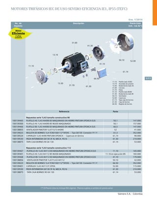 No. de	 Descripción	 Precio Lista
	 Depósito		 Unit. - Col. $(*)
Ene. 1/2014
Siemens S.A. - Colombia
1/11
(*) El Precio Lista no incluye IVA vigente - Precios sujetos a cambio sin previo aviso
11.10
13.19
13.30
31.00
41.10
50.10 52.00
41.30
61.14
66.50
61.30
31.70 11.10 Platillo lado AS/B3
13.19 Arandela de presión
13.30 Rodamiento lado AS
31.00 Carcasa
31.70 Patas
41.10 Platillo lado BS/B3
41.30 Rodamiento lado BS
50.10 Ventilador
52.00 Caperuza
61.14 Tapa caja de bornes
61.30 Caja de bornes
66.50 Regleta de bornes
11.10
13.19
13.30
31.00
41.10
50.10 52.00
41.30
61.14
66.50
61.30
31.70 11.10 Platillo lado AS/B3
13.19 Arandela de presión
13.30 Rodamiento lado AS
31.00 Carcasa
31.70 Patas
41.10 Platillo lado BS/B3
41.30 Rodamiento lado BS
50.10 Ventilador
52.00 Caperuza
61.14 Tapa caja de bornes
61.30 Caja de bornes
66.50 Regleta de bornes
Referencia Parte
Repuestos serie 1LA3 tamaño constructivo 90
100139465 PLATILLO AS 1LA3 AH090 B3 MAQUINADO EN HIERRO PINTURA EPOXICA EUS 50,1 147.000
100139300 PLATILLO AS 1LA3 AH090 B5 R6305 MAQUINADO 50,1 157.000
100139466 PLATILLO BS 1LA3 AH090 B3 MAQUINADO EN HIERRO PINTURA EPOXICA EUS 66,5 147.000
100138855 VENTILADOR P/MOTOR 1LA7/1LF3 AH090 52 41.000
100139023 REGLETA DE BORNES 1LA TC90/100/112*5PZAS - Tipo GK130 Conexión YY / Y 61,3 352.000
100139524 CAPERUZA 1LA3 AH90 PINTURA EPOXICA - Caperuza en lámina 61,14 90.000
100139530 PIEZA INTERMEDIA GK130 3F AL MECA. PG16 61.30 210.000
100138875 TAPA CAJA BORNES 90 GK 130 61.14 53.000
Repuestos serie 1LA3 tamaño constructivo 112
100139467 PLATILLO AS 1LA3 AH112 B3 MAQUINADO EN HIERRO PINTURA EPOXICA EUS 11.10 165.000
100139301 PLATILLO AS 1LA3 AH112 B5 R6306 MAQUINADO 11.10 en ejecución B5 183.000
100139468 PLATILLO BS 1LA3 AH112 B3 MAQUINADO EN HIERRO PINTURA EPOXICA EUS 41.10 179.000
100138856 VENTILADOR P/MOTOR 1LA7/1LA3 AH112 50.10 42.000
100139023 REGLETA DE BORNES 1LA TC90/100/112*5PZAS - Tipo GK130 Conexión YY / Y 66.50 352.000
100139401 CAPERUZA 1LA3 AH112 P. EPOX. 52.00 115.000
100139530 PIEZA INTERMEDIA GK130 3F AL MECA. PG16 61.30 210.000
100138875 TAPA CAJA BORNES 90 GK 130 61.14 53.000
Motores trifásicos IEC de Uso Severo eficiencia IE1, IP55 (TEFC)
 