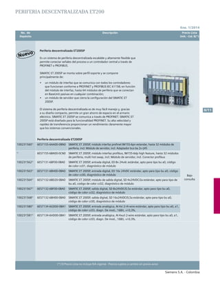 No. de	 Descripción	 Precio Lista
	 Depósito		 Unit. - Col. $(*)
Ene. 1/2014
Siemens S.A. - Colombia
6/11
(*) El Precio Lista no incluye IVA vigente - Precios sujetos a cambio sin previo aviso
Es un sistema de periferia descentralizada escalable y altamente flexible que
permite conectar señales del proceso a un controlador central a través de
PROFINET o PROFIBUS.
SIMATIC ET 200SP se monta sobre perfil soporte y se compone
principalmente de:
•	 un módulo de interfaz que se comunica con todos los controladores
que funcionan conforme a PROFINET y PROFIBUS IEC 61158; en función
del módulo de interfaz, hasta 64 módulos de periferia que se conectan
en BaseUnit pasivas en cualquier combinación;
•	 un módulo de servidor que cierra la configuración del SIMATIC ET
200SP.
El sistema de periferia descentralizada es de muy fácil manejo y, gracias
a su diseño compacto, permite un gran ahorro de espacio en el armario
eléctrico. SIMATIC ET 200SP se comunica a través de PROFINET. SIMATIC ET
200SP está diseñado para la funcionalidad PROFINET. Su alta velocidad y
rapidez de transferencia proporcionan un rendimiento claramente mayor
que los sistemas convencionales.
Periferia descentralizada ET200SP			
PERIFERIA DESCENTRALIZADA ET200
Periferia descentralizada ET200SP			
Bajo
consulta
1002315601)
6ES7155-6AA00-0BN0 Simatic et 200sp, módulo interfaz profinet im155-6pn estandar, hasta 32 módulos de
periferia, incl. Módulo de servidor, incl. Adaptador bus ba 2x rj45
1)
6ES7155-6BA00-0CN0 Simatic et 200sp, módulo interfaz profibus, im155-6dp high feature, hasta 32 módulos
de periferia, multi hot swap, incl. Módulo de servidor, incl. Conector profibus
1002315621)
6ES7131-6BF00-0BA0 Simatic et 200sp, entrada digital, ed 8x 24vdc estándar, apto para tipo bu a0, código
de color cc01, diagnóstico de módulo
1002315631)
6ES7131-6BH00-0BA0 Simatic et 200sp, entrada digital, ed 16x 24vdc estándar, apto para tipo bu a0, código
de color cc00, diagnóstico de módulo
1002315641)
6ES7132-6BD20-0BA0 Simatic et 200sp, módulo de salida digital, sd 4x24vdc/2a estándar, apto para tipo de
bu a0, codigo de color cc02, diagnóstico de módulo
1002315671)
6ES7132-6BF00-0BA0 Simatic et 200sp, salida digital, sd 8x24vdc/0,5a estándar, apto para tipo bu a0,
código de color cc02, diagnóstico de módulo
1002315681)
6ES7132-6BH00-0BA0 Simatic et 200sp, salida digital, sd 16x24vdc/0,5a estándar, apto para tipo bu a0,
código de color cc00, diagnóstico de módulo
1002315801)
6ES7134-6GD00-0BA1 Simatic et 200sp, entrada analógica, ai 4xi 2-/4-wire estándar, apto para tipo bu a0, a1,
código de color cc03, diagn. De mod., 16Bit, +/-0,3%,
1002315811)
6ES7134-6HD00-0BA1 Simatic et 200sp, entrada analógica, ai 4xu/i 2-wire estándar, apto para tipo bu a0, a1,
código de color cc03, diagn. De mod., 16Bit, +/-0,3%,
 