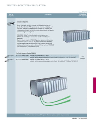 No. de	 Descripción	 Precio Lista
	 Depósito		 Unit. - Col. $(*)
Ene. 1/2014
Siemens S.A. - Colombia
6/13
(*) El Precio Lista no incluye IVA vigente - Precios sujetos a cambio sin previo aviso
Es un sistema de periferia modular, escalable y universal con
grado de protección IP 20 que ofrece las mismas ventajas que el
S7-1500. SIMATIC ET 200MP permite trabajar con ciclos de bus
muy breves y tiempos de reacción muy rápidos aunque se trate de
sistemas de gran envergadura.
SIMATIC ET 200MP incluye los siguientes componentes:
Módulo de interfaz que se comunica con IO-Controllers vía
PROFINET
Dentro de una estación ET 200MP pueden operar, combinados a
discreción, hasta 12 módulos de periferia S7-1500 en PROFINET
sin fuente adicional de alimentación ó 30 módulos de periferia
utilizando fuente alimentación adicional. En su variante PROFIBUS
solo admite hasta 12 módulos S7-1500
SIMATIC ET 200MP
PERIFERIA DESCENTRALIZADA ET200
Periferia descentralizada ET200MP
1002527651)
6ES7155-5AA00-0AB0 SIMATIC ET 200MP, IM 155-5 PN ST;
Módulo de interface estándar para conexión hasta 30 módulos S7-1500 vía PROFINET Bajo
consulta
1002769621)
6ES7155-5BA00-0AB0 SIMATIC ET 200MP, IM 155-5 DP ST;
Módulo de interface estándar para conexión hasta 12 módulos S7-1500 vía PROFIBUS DP
Nuevo
Nuevo
 