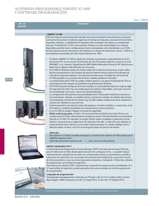 No. de	 Descripción	 Precio Lista
	 Depósito		 Unit. - Col. $(*)
Ene. 1/2014
Siemens S.A. - Colombia
6/16
(*) El Precio Lista no incluye IVA vigente - Precios sujetos a cambio sin previo aviso
	 No. de	 Descripción	
	Depósito		
autómata programable SIMATIC S7-400
Y SOFTWARE PROGRAMACIÓN
SIMATIC S7-400
El PLC de mayores prestaciones del mercado tanto para la industria manufacturera como para
la industria de procesos, donde las exigencias en tiempo de respuesta, procesamiento de datos,
seguridad, robustez, y cantidad de I/O requieren del controlador más óptimo y completo del
mercado. Portafolio de 14 CPUs tipo estándar, Failsafe y de alta disponibilidad, los módulos
disponibles permiten tener configuraciones tanto centralizadas como distribuidas con ET200.
Permite aplicaciones de redundancia de hardware con tiempo de Switchover menor a 100ms en
controladores sicronizados por fibra hasta distancias de 10Km.				
	
•	 El sistema SIMATIC S7-400 es objeto de continuas innovaciones, especialmente en el ám-
bito de las CPU. Con la versión de firmware V6, las CPU poseen todas las nuevas funciones
PROFINET, p. ej. I-Device, Shared Device, MRP (Media Redundant Protocol), IRT (Isochronous
Real-Time) y páginas web definidas por el usuario.		
•	 El S7-400 es ideal para tareas de muchos datos de la industria de procesos; la gran veloci-
dad de procesamiento y los tiempos de reacción determinísticos reducen los tiempos de
ciclo de las máquinas rápidas en la industria manufacturera. El rápido bus de fondo del
S7-400 posibilita una conexión eficaz de los módulos periféricos centrales.		
•	 Las prestaciones del S7-400 se pueden ampliar gracias a una gama escalonada de CPU; la
capacidad para E/S remotas (en periferia) es prácticamente ilimitada.		
•	 El S7-400 se puede configurar de forma modular, sin necesidad de observar ninguna regla
de asignación de slots; hay una amplia gama de módulos disponibles, tanto para estructu-
ras centralizadas como para estructuras descentralizadas.
•	 La configuración de la periferia descentralizada del S7-400 puede modificarse durante el
funcionamiento. Además, es posible insertar y extraer los módulos de señales bajo tensión
(hot swapping). De esta forma resulta muy sencillo realizar ampliaciones de la instalación o
cambios de módulos en caso de error.
•	 	El almacenamiento de todos los datos del proyecto, incluidos símbolos y comentarios, en la
CPU facilita y simplifica las labores de mantenimiento y servicio técnico.
•	 En un S7-400 se pueden integrar funciones de seguridad		
•	 Modo multicomputador, es decir, el funcionamiento simultáneo de varias CPU en una
unidad central S7-400, ofrece diversas ventajas al usuario: Permite distribuir el rendimiento
total de un S7-400. Por ejemplo, se pueden dividir tareas complejas en partes de control,
cálculo o comunicación y asignarse a CPU distintas. Para ello, a cada CPU se le adjudica su
propia periferia local. Además, en el modo multicomputador se pueden desligar entre sí
distintas tareas, es decir, una CPU se encarga de tareas de proceso de tiempo.		
			
Selección:	 				
Para obtener un listado completo de equipos y accesorios de sistemas S7-400 puede usar el
“SIMATIC Selection Tool”:					
https://eb.automation.siemens.com --> Link: Lista de configuradores	
SIMATIC MANAGER STEP 7					
La Herramienta de Programación Simatic Manager STEP7 es la base del concepto TIA tanto
para S7-300 como S7-400, donde además de permitir configurar el PLC, es posible integrar
instrumentación, arquitectura de redes con componentes activos, accionamientos, páneles y
estaciones de supervisión con sus propias herramientas de configuración, para evitar errores
de direccionamiento y usar una única base datos coherente y manejando 7 diferentes métodos
de programación que facilitan la ingeniería.					
Herramienta de software STEP 7 permite hacer migración de programas de controladores S5 a
S7 para facilitar la ingeniería y poder aprovechar las nuevas ventajas de la última generación
de componentes.					
Lenguajes de programación:
Seis lenguajes de programación conformes con PLCopen o IEC 61131-3: Ladder (LAD), Function
Block Diagram (FBD) e Instruction List (IL), S7-Graph (SFC), S7-SCL (ST), S7-HiGraph (CFC).		
						
 