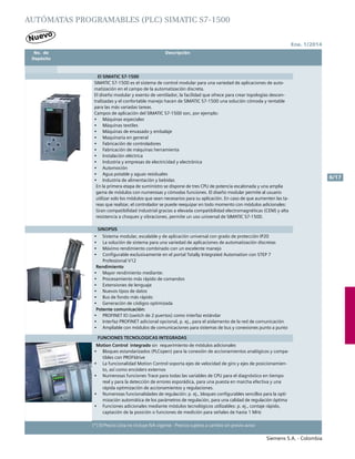 Ene. 1/2014
Siemens S.A. - Colombia
6/17
(*) El Precio Lista no incluye IVA vigente - Precios sujetos a cambio sin previo aviso
	 No. de	 Descripción	
	Depósito		
AUTÓMATAS PROGRAMABLES (PLC) SIMATIC S7-1500
El SIMATIC S7-1500
SIMATIC S7-1500 es el sistema de control modular para una variedad de aplicaciones de auto-
matización en el campo de la automatización discreta.
El diseño modular y exento de ventilador, la facilidad que ofrece para crear topologías descen-
tralizadas y el confortable manejo hacen de SIMATIC S7-1500 una solución cómoda y rentable
para las más variadas tareas.
Campos de aplicación del SIMATIC S7-1500 son, por ejemplo:			
•	 Máquinas especiales
•	 Máquinas textiles
•	 Máquinas de envasado y embalaje
•	 Maquinaria en general
•	 Fabricación de controladores
•	 Fabricación de máquinas herramienta
•	 Instalación eléctrica
•	 Industria y empresas de electricidad y electrónica
•	 Automoción
•	 Agua potable y aguas residuales
•	 Industria de alimentación y bebidas 				
En la primera etapa de suministro se dispone de tres CPU de potencia escalonada y una amplia
gama de módulos con numerosas y cómodas funciones. El diseño modular permite al usuario
utilizar solo los módulos que sean necesarios para su aplicación. En caso de que aumenten las ta-
reas que realizar, el controlador se puede reequipar en todo momento con módulos adicionales:
Gran compatibilidad industrial gracias a elevada compatibilidad electromagnéticas (CEM) y alta
resistencia a choques y vibraciones, permite un uso universal de SIMATIC S7-1500.
SINOPSIS
•	 Sistema modular, escalable y de aplicación universal con grado de protección IP20
•	 La solución de sistema para una variedad de aplicaciones de automatización discretas
•	 Máximo rendimiento combinado con un excelente manejo
•	 Configurable exclusivamente en el portal Totally Integrated Automation con STEP 7
Professional V12 				
Rendimiento
•	 Mayor rendimiento mediante:
•	 Procesamiento más rápido de comandos
•	 Extensiones de lenguaje
•	 Nuevos tipos de datos
•	 Bus de fondo más rápido
•	 Generación de códigos optimizada
Potente comunicación:
•	 PROFINET IO (switch de 2 puertos) como interfaz estándar
•	 Interfaz PROFINET adicional opcional, p. ej., para el aislamento de la red de comunicación
•	 Ampliable con módulos de comunicaciones para sistemas de bus y conexiones punto a punto
FUNCIONES TECNOLOGICAS INTEGRADAS
Motion Control integrado sin requerimiento de módulos adicionales
•	 Bloques estandarizados (PLCopen) para la conexión de accionamientos analógicos y compa-
tibles con PROFIdrive
•	 La funcionalidad Motion Control soporta ejes de velocidad de giro y ejes de posicionamien-
to, así como encóders externos
•	 Numerosas funciones Trace para todas las variables de CPU para el diagnóstico en tiempo
real y para la detección de errores esporádica, para una puesta en marcha efectiva y una
rápida optimización de accionamientos y regulaciones.
•	 Numerosas funcionalidades de regulación: p. ej., bloques configurables sencillos para la opti-
mización automática de los parámetros de regulación, para una calidad de regulación óptima
•	 Funciones adicionales mediante módulos tecnológicos utilizables: p. ej., contaje rápido,
captación de la posición o funciones de medición para señales de hasta 1 MHz
 