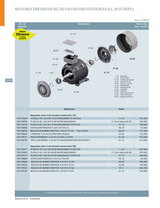 Ene. 1/2014
Siemens S.A. - Colombia
1/12
(*) El Precio Lista no incluye IVA vigente - Precios sujetos a cambio sin previo aviso
	 No. de	 Descripción	 Precio Lista
	 Depósito		 Unit. - Col. $(*)
52.00
51.30
41.10
41.30
61.14
66.50
61.30
31.00
13.30
13.19
1.4311.10
52.00
51.30
41.10
1.43 Retenedor
11.10 Platillo AS/B3
13.19 Arandela de presión
13.30 Rodamiento AS
31.00 Carcasa – Estator
41.10 Platillo BS/B3
41.30 Rodamiento BS
51.30 Ventilador
52.00 Caperuza
61.14 Tapa caja de bornes
61.30 Pieza intermedia
66.50 Regleta de bornes
52.00
51.30
41.10
41.30
61.14
66.50
61.30
31.00
13.30
13.19
1.4311.10
52.00
51.30
41.10
1.43 Retenedor
11.10 Platillo AS/B3
13.19 Arandela de presión
13.30 Rodamiento AS
31.00 Carcasa – Estator
41.10 Platillo BS/B3
41.30 Rodamiento BS
51.30 Ventilador
52.00 Caperuza
61.14 Tapa caja de bornes
61.30 Pieza intermedia
66.50 Regleta de bornes
Motores trifásicos IEC de Uso Severo eficiencia IE1, IP55 (TEFC)
Referencia Parte
Repuestos serie 1LA3 tamaño constructivo 132
100139469 PLATILLO AS 1LA3 AH132 B3 MAQUINADO FE EPO EUS 11.10 181.000
100139302 PLATILLO AS 1LA3 AH132 B5 R6308 MAQUINADO 11.10 en ejecución B5 244.000
100139470 PLATILLO BS 1LA3 AH132 B3 MAQUINADO FE EPO EUS 41.10 189.000
100138858 VENTILADOR P/MOTOR 1LA3/1LA7 AH132 50.10 53.000
100138879 REGLETA DE BORNES P/MOTOR 1LA3/5/7 TC132 - Tipo GK239 66.50 121.000
100139525 CAPERUZA 1LA3 AH132 PINTURA EPOXICA 52.00 132.000
100139531 PIEZA INTERMEDIA 1LA3 AH132 MAQ. P. EPOX 61.30 373.000
100139539 TAPA CAJA BORNES 1LA3 AH132 MAQUINADO PINTURA EPOXICA 61.14 231.000
Repuestos serie 1LA3 tamaño constructivo 160
100139471 PLATILLO AS 1LA3 AH160 B3 MAQUINADO FE EPO EUS 11.10 247.000
100139303 PLATILLO AS 1LA3 AH160 B5 R6309 MAQUINADO 11.10 en ejecución B5 359.000
100139472 PLATILLO BS 1LA3 AH160 B3 MAQUINADO FE EPO EUS 41.10 294.000
100138860 VENTILADOR P/MOTOR 1LA3/1LA7 AH160 50.10 62.000
100138880 REGLETA DE BORNES P/MOTOR 1LA7/5/3 TC160 66.50 186.000
100139526 REGLETA DE BORNES P/MOTOR 1LA7/5/3 TC161 52.00 165.000
100139532 REGLETA DE BORNES P/MOTOR 1LA7/5/3 TC162 61,3 382.000
100139540 REGLETA DE BORNES P/MOTOR 1LA7/5/3 TC163 61.14 244.000
 