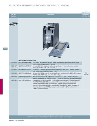 No. de	 Descripción	 Precio Lista
	 Depósito		 Unit. - Col. $(*)
Ene. 1/2014
Siemens S.A. - Colombia
6/22
(*) El Precio Lista no incluye IVA vigente - Precios sujetos a cambio sin previo aviso
Módulos Adicionales S7-1500
Bajo
consulta
100254583 6ES7592-1AM00-0XB0 Ench. Front. Tecnica borne de torn., 40Pol. Para módulos de 35mm de ancho incl. 4
Puentes potencial, y abrazadera de cable
100254573 6ES7550-1AA00-0AB0 Tm count 2x24v tarjeta de contadores,2 canales para 24v encoder incremental o
emisor de impulsos 3 di, 2 dq por canal
100254574 6ES7540-1AD00-0AA0 Cm ptp rs232 ba mod. De comunicación para puertos serie rs232, freeport, 3964(r),
uss, 19200 kbit/s, conector m. Sub-d 9 pol.
100259298 6ES7540-1AB00-0AA0 Cm ptp rs422/485 ba mod. De comunicación para puertos serie rs422,rs485 freeport,
3964(r), uss, 19200 kbit/s, con. Hem. Sub-d 15 pol.
100254576 6GK7542-5DX00-0XE0 Mod.De comunicacion cm 1542-5 para conectar un S7-1500 a profibus dp como
maestro dp y esclavo dp: comunicación S7 y pg/op, sincronización horaria, diagnóstico
100255818 6GK7543-1AX00-0XE0 Procesador de comunicaciones cp 1543-1 para conectar simatic S7-1500 a industrial
ethernet: tcp/ip, iso, udp, comunicación S7, ip broadcast/ multicast, security
(identific. Hardware, lista de accesos ip/ mac, firewall), diagnstico snmpv1/v3,
dhcp, ftp client/ server, e-mail, ipv4/ipv6, datos guardados en tarjeta sd de la CPU,
sincronización horaria via ntp, acceso al servidor web de la CPU; interfaz gigabit
1xrj45 (10/100/1000 mbit)
SELECCIÓN autómata programable SIMATIC S7-1500
 