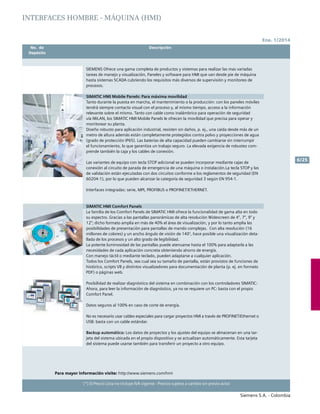 Ene. 1/2014
Siemens S.A. - Colombia
6/25
(*) El Precio Lista no incluye IVA vigente - Precios sujetos a cambio sin previo aviso
	 No. de	 Descripción	
	Depósito		
SIEMENS Ofrece una gama completa de productos y sistemas para realizar las mas variadas
tareas de manejo y visualización, Paneles y software para HMI que van desde pie de máquina
hasta sistemas SCADA cubriendo los requisitos más diversos de supervisión y monitoreo de
procesos.				
SIMATIC HMI Mobile Panels: Para máxima movilidad
Tanto durante la puesta en marcha, el mantenimiento o la producción: con los paneles móviles
tendrá siempre contacto visual con el proceso y, al mismo tiempo, acceso a la información
relevante sobre el mismo. Tanto con cable como inalámbrico para operación de seguridad
vía IWLAN, los SIMATIC HMI Mobile Panels le ofrecen la movilidad que precisa para operar y
monitorear su planta.
Diseño robusto para aplicación industrial, resisten sin daños, p. ej., una caída desde más de un
metro de altura además están completamente protegidos contra polvo y proyecciones de agua
(grado de protección IP65). Las baterías de alta capacidad pueden cambiarse sin interrumpir
el funcionamiento, lo que garantiza un trabajo seguro. La elevada exigencia de robustez com-
prende también la caja y los cables de conexión.
Las variantes de equipo con tecla STOP adicional se pueden incorporar mediante cajas de
conexión al circuito de parada de emergencia de una máquina o instalación.La tecla STOP y las
de validación están ejecutadas con dos circuitos conforme a los reglamentos de seguridad (EN
60204-1), por lo que pueden alcanzar la categoría de seguridad 3 según EN 954-1.
Interfaces integradas: serie, MPI, PROFIBUS o PROFINET/Ethernet.			
	
SIMATIC HMI Comfort Panels
La familia de los Comfort Panels de SIMATIC HMI ofrece la funcionalidad de gama alta en todo
su espectro. Gracias a las pantallas panorámicas de alta resolución Widescreen de 4”, 7”, 9” y
12”; dicho formato amplia en más de 40% el área de visualización, y por lo tanto amplia las
posibilidades de presentación para pantallas de mando complejas. Con alta resolución (16
millones de colores) y un ancho ángulo de visión de 140°, hace posible una visualización deta-
llada de los procesos y un alto grado de legibilidad.
La potente luminosidad de las pantallas puede atenuarse hasta el 100% para adaptarla a las
necesidades de cada aplicación concreta obteniendo ahorro de energía.
Con manejo táctil o mediante teclado, pueden adaptarse a cualquier aplicación.
Todos los Comfort Panels, sea cual sea su tamaño de pantalla, están provistos de funciones de
histórico, scripts VB y distintos visualizadores para documentación de planta (p. ej. en formato
PDF) o páginas web.
Posibilidad de realizar diagnóstico del sistema en combinación con los controladores SIMATIC:
Ahora, para leer la información de diagnóstico, ya no se requiere un PC: basta con el propio
Comfort Panel.
Datos seguros al 100% en caso de corte de energía.
No es necesario usar cables especiales para cargar proyectos HMI a través de PROFINET/Ethernet o
USB: basta con un cable estándar.
Backup automático: Los datos de proyectos y los ajustes del equipo se almacenan en una tar-
jeta del sistema ubicada en el propio dispositivo y se actualizan automáticamente. Esta tarjeta
del sistema puede usarse también para transferir un proyecto a otro equipo.
Para mayor información visite: http://www.siemens.com/hmi
INTERFACES HOMBRE - MÁQUINA (HMI)
 