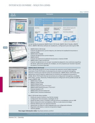 Ene. 1/2014
Siemens S.A. - Colombia
6/26
(*) El Precio Lista no incluye IVA vigente - Precios sujetos a cambio sin previo aviso
	 No. de	 Descripción	
	Depósito		
Con las familias de productos SIMATIC WinCC (TIA Portal), SIMATIC WinCC flexible y SIMATIC
WinCC, SIMATIC HMI ofrece software de visualización y configuración para toda la gama HMI:
•	 SIMATIC WinCC (TIA Portal)
Creación de aplicaciones a pie de máquina y de sistemas de visualización de procesos o
sistemas SCADA
•	 SIMATIC WinCC flexible
Creación de aplicaciones a pie de máquina:
•	 SIMATIC WinCC
Creación de sistemas de visualización de procesos o sistemas SCADA
•	 SIMATIC WinCC Open Architecture
Creación de aplicaciones con una gran necesidad de adaptación a las condiciones específicas
del cliente, aplicaciones grandes y/o complejas, así como proyectos que necesitan requisitos
de sistema y funciones especiales
SIMATIC WinCC (TIA Portal)
WinCC (TIA Portal) se basa en el nuevo framework de ingeniería central Totally Integrated
Automation Portal (TIA Portal), el cual proporciona al usuario una solución homogénea,
eficiente e intuitiva para todas las tareas de automatización. SIMATIC WinCC (TIA Portal) cubre
aplicaciones a pie de máquina y aplicaciones en el entorno de visualización de procesos o
SCADA. WinCC (TIA Portal) ofrece las herramientas de configuración homogéneas y escalables
WinCC Basic, Comfort, Advanced y Professional para la configuración de los paneles actuales de
la gama SIMATIC HMI:
•	 SIMATIC Basic Panels
•	 SIMATIC Comfort Panels
•	 SIMATIC Mobile Panels
•	 SIMATIC Panels de la serie 77/177/277
•	 SIMATIC Multi Panels de la serie 177/277/377
•	 Sistemas basados en PC
•	 	SIMATIC WinCC Runtime Advanced
•	 SIMATIC WinCC Runtime Professional
WinCC (TIA Portal) ofrece también:
•	 Interfaz de usuario intuitiva y muy fácil de manejar
•	 Configuración clara de equipos y topologías de red
•	 Gestión de datos común y símbolos uniformes tanto en controladores como en HMI
•	 Óptima interacción entre controladores y HMI en un solo entorno de trabajo
•	 Potentes editores para una ingeniería eficiente
•	 Operaciones con datos en masa integradas para una configuración eficiente
•	 Diagnóstico del sistema a modo de componente integral
•	 Librerías globales
Para mayor información visite: http://www.siemens.com/hmi
INTERFACES HOMBRE - MÁQUINA (HMI)
 