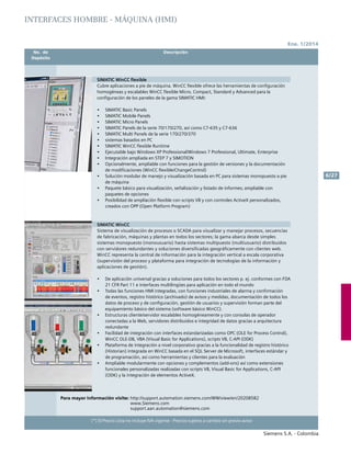 Ene. 1/2014
Siemens S.A. - Colombia
6/27
(*) El Precio Lista no incluye IVA vigente - Precios sujetos a cambio sin previo aviso
	 No. de	 Descripción	
	Depósito		
SIMATIC WinCC flexible
Cubre aplicaciones a pie de máquina. WinCC flexible ofrece las herramientas de configuración
homogéneas y escalables WinCC flexible Micro, Compact, Standard y Advanced para la
configuración de los paneles de la gama SIMATIC HMI:
•	 SIMATIC Basic Panels
•	 SIMATIC Mobile Panels
•	 SIMATIC Micro Panels
•	 SIMATIC Panels de la serie 70/170/270, así como C7-635 y C7-636
•	 SIMATIC Multi Panels de la serie 170/270/370
•	 sistemas basados en PC
•	 SIMATIC WinCC flexible Runtime
•	 Ejecutable bajo Windows XP Professional/Windows 7 Professional, Ultimate, Enterprise
•	 Integración ampliada en STEP 7 y SIMOTION
•	 Opcionalmente, ampliable con funciones para la gestión de versiones y la documentación
de modificaciones (WinCC flexible/ChangeControl)
•	 Solución modular de manejo y visualización basada en PC para sistemas monopuesto a pie
de máquina
•	 Paquete básico para visualización, señalización y listado de informes; ampliable con
paquetes de opciones
•	 Posibilidad de ampliación flexible con scripts VB y con controles ActiveX personalizados,
creados con OPP (Open Platform Program)
SIMATIC WinCC
Sistema de visualización de procesos o SCADA para visualizar y manejar procesos, secuencias
de fabricación, máquinas y plantas en todos los sectores; la gama abarca desde simples
sistemas monopuesto (monousuario) hasta sistemas multipuesto (multiusuario) distribuidos
con servidores redundantes y soluciones diversificadas geográficamente con clientes web.
WinCC representa la central de información para la integración vertical a escala corporativa
(supervisión del proceso y plataforma para integración de tecnologías de la información y
aplicaciones de gestión).
•	 De aplicación universal gracias a soluciones para todos los sectores p. ej. conformes con FDA
21 CFR Part 11 e interfaces multilingües para aplicación en todo el mundo
•	 Todas las funciones HMI integradas, con funciones industriales de alarma y confirmación
de eventos, registro histórico (archivado) de avisos y medidas, documentación de todos los
datos de proceso y de configuración, gestión de usuarios y supervisión forman parte del
equipamiento básico del sistema (software básico WinCC).
•	 Estructuras cliente/servidor escalables homogéneamente y con consolas de operador
conectadas a la Web, servidores distribuidos e integridad de datos gracias a arquitectura
redundante
•	 Facilidad de integración con interfaces estandarizadas como OPC (OLE for Process Control),
WinCC OLE-DB, VBA (Visual Basic for Applications), scripts VB, C-API (ODK)
•	 Plataforma de integración a nivel corporativo gracias a la funcionalidad de registro histórico
(Historian) integrada en WinCC basada en el SQL Server de Microsoft, interfaces estándar y
de programación, así como herramientas y clientes para la evaluación
•	 Ampliable modularmente con opciones y complementos (add-ons) así como extensiones
funcionales personalizadas realizadas con scripts VB, Visual Basic for Applications, C-API
(ODK) y la integración de elementos ActiveX.
Para mayor información visite: http://support.automation.siemens.com/WW/view/en/20208582
			 www.Siemens.com
			 support.aan.automation@siemens.com		
INTERFACES HOMBRE - MÁQUINA (HMI)
 