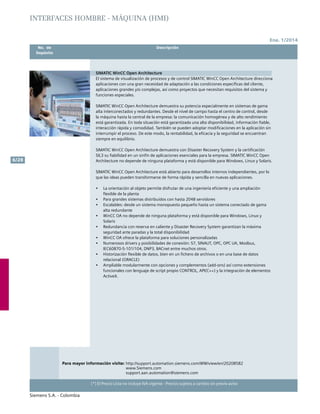 Ene. 1/2014
Siemens S.A. - Colombia
6/28
(*) El Precio Lista no incluye IVA vigente - Precios sujetos a cambio sin previo aviso
	 No. de	 Descripción	
	Depósito		
SIMATIC WinCC Open Architecture
El sistema de visualización de procesos y de control SIMATIC WinCC Open Architecture direcciona
aplicaciones con una gran necesidad de adaptación a las condiciones específicas del cliente,
aplicaciones grandes y/o complejas, así como proyectos que necesitan requisitos del sistema y
funciones especiales.
SIMATIC WinCC Open Architecture demuestra su potencia especialmente en sistemas de gama
alta interconectados y redundantes. Desde el nivel de campo hasta el centro de control, desde
la máquina hasta la central de la empresa: la comunicación homogénea y de alto rendimiento
está garantizada. En toda situación está garantizada una alta disponibilidad, información fiable,
interacción rápida y comodidad. También se pueden adoptar modificaciones en la aplicación sin
interrumpir el proceso. De este modo, la rentabilidad, la eficacia y la seguridad se encuentran
siempre en equilibrio.
SIMATIC WinCC Open Architecture demuestra con Disaster Recovery System y la certificación
SIL3 su fiabilidad en un sinfín de aplicaciones esenciales para la empresa. SIMATIC WinCC Open
Architecture no depende de ninguna plataforma y está disponible para Windows, Linux y Solaris.
SIMATIC WinCC Open Architecture está abierto para desarrollos internos independientes, por lo
que las ideas pueden transformarse de forma rápida y sencilla en nuevas aplicaciones.
•	 La orientación al objeto permite disfrutar de una ingeniería eficiente y una ampliación
flexible de la planta
•	 Para grandes sistemas distribuidos con hasta 2048 servidores
•	 Escalables: desde un sistema monopuesto pequeño hasta un sistema conectado de gama
alta redundante
•	 WinCC OA no depende de ninguna plataforma y está disponible para Windows, Linux y
Solaris
•	 Redundancia con reserva en caliente y Disaster Recovery System garantizan la máxima
seguridad ante paradas y la total disponibilidad
•	 WinCC OA ofrece la plataforma para soluciones personalizadas
•	 Numerosos drivers y posibilidades de conexión: S7, SINAUT, OPC, OPC UA, Modbus,
IEC60870-5-101/104, DNP3, BACnet entre muchos otros.
•	 Historización flexible de datos, bien en un fichero de archivos o en una base de datos
relacional (ORACLE)
•	 Ampliable modularmente con opciones y complementos (add-ons) así como extensiones
funcionales con lenguaje de script propio CONTROL, API(C++) y la integración de elementos
ActiveX.
Para mayor información visite: http://support.automation.siemens.com/WW/view/en/20208582
			 www.Siemens.com
			 support.aan.automation@siemens.com		
INTERFACES HOMBRE - MÁQUINA (HMI)
 