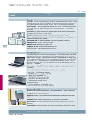 Ene. 1/2014
Siemens S.A. - Colombia
6/30
(*) El Precio Lista no incluye IVA vigente - Precios sujetos a cambio sin previo aviso
	 No. de	 Descripción	
	Depósito		
INTERFACES HOMBRE - MÁQUINA (HMI)
Panel PC
Los SIMATIC Panel PCs son aptos tanto para instalación en armarios eléctricos, pupitres y cuadros
o tableros para montaje directo en la máquina. Los campos de aplicación típicos se encuentran
en la automatización manufacturera y de procesos. Entre sus características comunes están:
Gran resistencia a choques y vibraciones de los equipos gracias a características especiales
como suspensión amortiguada del disco duro, conectores bloqueados e inmovilizadores
de tarjetas
Caja robusta con elevada compatibilidad electromagnética (CEM) y fuentes de alimentación
industriales integradas (también según NAMUR )
Pantallas brillantes y de alto contraste en diferentes tamaños desde 12’’ hasta 19””
Frentes robustos, protegidos contra el polvo, la humedad y las sustancias químicas (grados de
protección por el frente IP65 / NEMA 4)
Procesadores Intel con última tecnología de UL V (Ultra Low Voltage) a Core2Duo
Interfaces Gigabit Ethernet y PRO FIBUS DP/MPI.
Memoria de gran Capacidad en (256MB – 2GB)
Separación del panel frontal de la caja central hasta 30m
Ver configuradores: https://eb.automation.siemens.com
		
SIMATIC Field PG M4
La última generación de la computadora portátil robusta, lista para operar SIMATIC Field PG M4
supera las capacidades con un procesador Intel HD4000 para gráficos de tercera generación
Intel® Core i5/i7. Incluye un puerto para monitor externo que permite tener una área de trabajo
30% más grande, para desarrollar las tareas más complejas de ingeniería. La nueva M4 incluye
puertos USB 2.0 y 3.0, que permiten cargar dispositivos aún cuando está apagada. La nueva
batería permite trabajar hasta 5 horas sin cargar. La versión de alto desempeño permite tener
Intel Core i7 y 16 GB RAM.
El nuevo puerto Profibus CP5711 permite trabajar con máquinas virtuales a través de la función
interface USB.
Software Preinstalado (se puede pedir en versión de prueba o completa):
SIMATIC STEP 7 Professional (TIA Portal) V12
•	 SIMATIC WinCC Advanced (TIA Portal) V12
•	 SIMATIC STEP 7 Professional 2010
•	 SIMATIC WinCC flexible Advanced 2008
•	 STEP 7-Micro / Win (Windows XP only)
•	 Step 5 (optional, Windows XP only)
Sistemas Operativos
•	 Microsoft Windows XP Professional SP3 MUI
•	 Microsoft Windows 7 Ultimate SP 1 (64 Bit) MUI
Sensores de Seguridad
Escáneres a láser, barreras fotoeléctricas, continas fotoeléctricas y rejillas fotoeléctricas
Proteger por proximidad áreas peligrosas
Protección completa y segura para personas e instalaciones en aplicaciones estacionarias y
móviles
Tecnología libre de desgaste y mantenimiento, por ello máxima disponibilidad
Máxima libertad a la hora de diseñar máquinas sin necesidad de poner vallas mecánicas de
protección
Componentes de la gama completa de productos de seguridad Safety Integrated de Siemens
 