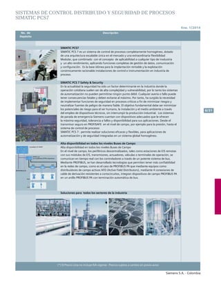 Ene. 1/2014
Siemens S.A. - Colombia
6/31
(*) El Precio Lista no incluye IVA vigente - Precios sujetos a cambio sin previo aviso
	 No. de	 Descripción	
	Depósito		
SISTEMAS DE CONTROL DISTRIBUIDO Y SEGURIDAD DE PROCESOS
SIMATIC PCS7
SIMATIC PCS7
SIMATIC PCS 7 es un sistema de control de procesos completamente homogéneo, dotado
de una arquitectura escalable única en el mercado y una extraordinaria Flexibilidad
Modular, que combinado con el concepto de aplicabilidad a cualquier tipo de insdustria
y un alto rendimiento, aplicando funciones completas de gestión de datos, comunicación
y configuración. Es la base idónea para la implantación rentable y la explotación
conómicamente racionalde instalaciones de control e instrumentación en industria de
proceso.
SIMATIC PCS 7 Safety & Security
En la actualidad la seguridad ha sido un factor determinante en la industria donde la
operación cotidiana suelen ser de alta complejidad y vulnerabilidad, por lo tanto los sistemas
de automatización no pueden permitirse ningún punto débil. Cualquier avería o fallo puede
tener consecuencias fatales y deben evitarse al máximo. Por tanto, ha surgido la necesidad
de implementar funciones de seguridad en procesos críticos a fin de minimizar riesgos y
neutralizar fuentes de peligro de manera fiable. El objetivo fundamental debe ser minimizar
los potenciales de riesgo para el ser humano, la instalación y el medio ambiente a través
del empleo de dispositivos técnicos, sin interrumpir la producción industrial. Los sistemas
de parada de emergencia Siemens cuentan con dispositivos adecuados que le ofrecen
la máxima seguridad, tolerancia a fallos y disponibilidad para sus aplicaciones. Desde el
transmisor seguro en PROFISAFE en el nivel de campo, por ejemplo para la presión, hasta el
sistema de control de procesos
SIMATIC PCS 7: permite realizar soluciones eficaces y flexibles, para aplicaciones de
automatización y de seguridad integradas en un sistema global homogéneo.
Alta disponibilidad en todos los niveles Buses de Campo
Alta disponibilidad en todos los niveles Buses de Campo
En el nivel de campo, los periféricos descentralizados, tales como estaciones de E/S remotas
con sus módulos de E/S, transmisores, actuadores, válvulas o terminales de operación, se
comunican en tiempo real con los controladores a través de un potente sistema de bus.
Mediante PROFIBUS, se han desarrollado tecnologías que permiten tener más confiabilidad
en la redes de campo, como es el caso de PROFIBUS PA que mediante equipos como
distribuidores de campo activos AFD (Active Field Distributors), mediante 4 conexiones de
cable de derivación resistentes a cortocircuitos, integran dispositivos de campo PROFIBUS PA
en un anillo PROFIBUS PA con terminación automática de bus.
Soluciones para todos los sectores de la industria
 