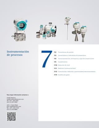 7
Instrumentación
de procesos
7/2
7/3
7/4
7/5
7/10
7/11
7/13
7/14
Transmisores de presión
Convertidores e indicadores de temperatura
Termorresistencias, termopares y cajas de compensación
Caudalímetros
Detección de nivel
Medición Continua de Nivel
Comunicación, indicación y posicionadores electroneumáticos
Analítica de gases
Para mayor información contactar a:
Freddy Rubiano
freddy.rubiano@siemens.com
Tel: +571. 294 2626
Cel: 312 457 9302
John J. Castro Rojas
john.rojas@siemens.com
Tel: +571. 425 3128
Cel: 313 243 8866
 