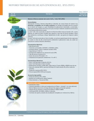 Ene. 1/2014
Siemens S.A. - Colombia
1/14
(*) El Precio Lista no incluye IVA vigente - Precios sujetos a cambio sin previo aviso
	 No. de	 Descripción	 Precio Lista
	 Depósito		 Unit. - Col. $(*)
Motores trifásicos IEC de alta eficiencia IE2, IP55 (TEFC)
Motores trifásicos estándar de la serie 1LA9 y 1LG4, TEFC (IP55)
Generalidades:
Anticipando el futuro, Siemens desarrolló en Colombia, las nuevas líneas de motores muy
eficientes y amigables con el medio ambiente, las ventajas principales para los usuarios
son el ahorro de energía y su gran flexibilidad de aplicaciones industriales y comerciales,
aptos para arranque directo de la red como para arranque mediante variadores de frecuencia
y arrancadores electrónicos suaves.
La serie 1LA9, está construida en aleación de Aluminio-Silicio hasta el tamaño 225, cuenta
además con tapas de Hierro fundido para soportar su eje rotor de forma duradera, ofrece
alta resistencia y contribuye a disipar rápidamente el calor que genera la máquina a plena
potencia.
La serie 1LG4 está construida en hierro fundido, con pintura especial epoxi de dos capas para
ser usado en sitios de alta contaminación ambiental en aplicaciones rudas, las cuales son
comunes en nuestra industria colombiana.
Características Eléctricas:
•	 Alta Eficiencia IE2.
•	 Tensiones conmutables 220/440V o 230/460V a 60Hz.
•	 Arranque directo, suave o mediante variador (VFD).
•	 Clase térmica F (155º C).
•	 Impregnación dieléctrica en cámaras de vacío (VPI).
•	 Tipo de servicio Continuo (S1).
•	 Factor de servicio (FS) desde 1.15
•	 Temperatura de operación ambiente de -15 a 40º C.	
Características Mecánicas:
•	 Serie 1LA9 fabricada en aleación Al-Si-Fe.
•	 Serie 1LG4 fabricada en Hierro fundido.
•	 Rodamientos de bolas y doble sello, juego interno C3 para 20000 y 40000 horas de uso.
•	 Ejecución estándar IM B3, opciones de bridas B14 hasta tamaño 90 y B5 en todos los
tamaños.
•	 Protección mecánica IP55 (TEFC).
•	 Pintura especial RAL 5018 azul turquesa.
Accesorios bajo pedido:
•	 Protección térmica (PTC o RTD).
•	 Bandas anti-condensación (Space heaters).
•	 Otras tensiones y frecuencia 50Hz.
Beneficios adicionales:
•	 Garantía de 2 años
•	 Garantía extendida a 3 años por la adquisición de “Motor + Variador”, sin costo adicional.
•	 Red de Talleres de servicio a lo largo del país (Ver página al final del capítulo)
•	 Soporte técnico Siemens a través de la Hotline 01 8000 518884.
•	 Certificado RETIE, ISO 9000 v.2000 en Colombia.
•	 Contratos de soporte, estudios de actualización energética en motores de su fábrica.
 