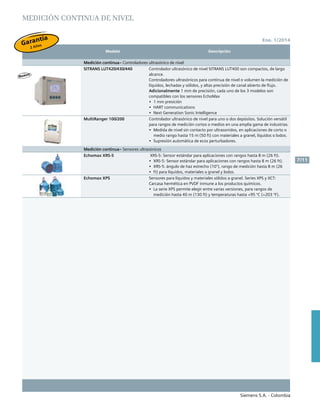 Siemens S.A. - Colombia
7/11
Ene. 1/2014
	 Modelo	 Descripción		
medición continua de nivel
Medición continua– Controladores ultrasónico de nivel
SITRANS LUT420/430/440 Controlador ultrasónico de nivel SITRANS LUT400 son compactos, de largo
alcance.
Controladores ultrasónicos para continua de nivel o volumen la medición de
líquidos, lechadas y sólidos, y altas precisión de canal abierto de flujo.
Adicionalmente 1 mm de precisión, cada uno de los 3 modelos son
compatibles con los sensores EchoMax
•	 1 mm presición
•	 HART communications
•	 Next Generation Sonic Intelligence
MultiRanger 100/200 Controlador ultrasónico de nivel para uno o dos depósitos. Solución versátil
para rangos de medición cortos o medios en una amplia gama de industrias.
•	 Medida de nivel sin contacto por ultrasonidos, en aplicaciones de corto o
medio rango hasta 15 m (50 ft) con materiales a granel, líquidos o lodos.
•	 Supresión automática de ecos perturbadores.
Medición continua– Sensores ultrasónicos
Echomax XRS-5 XRS-5: Sensor estándar para aplicaciones con rangos hasta 8 m (26 ft).
•	 XRS-5: Sensor estándar para aplicaciones con rangos hasta 8 m (26 ft).
•	 XRS-5: ángulo de haz estrecho (10°), rango de medición hasta 8 m (26
•	 ft) para líquidos, materiales a granel y lodos.
Echomax XPS Sensores para líquidos y materiales sólidos a granel. Series XPS y XCT:
Carcasa hermética en PVDF inmune a los productos químicos.
•	 La serie XPS permite elegir entre varias versiones, para rangos de
medición hasta 40 m (130 ft) y temperaturas hasta +95 °C (+203 °F).
Feb.1/2010
Siemens S.A. - Colombia
7/11
El Precio Lista no incluye IVA vigente - Precios sujetos a cambio sin previo aviso
	Modelo	 Descripción	
El Precio Lista no incluye IVA vigente - Precios sujetos a cambio sin previo aviso
5/11
Nov. 2008
Siemens S.A. - Chile
DescripciónModelo
MEDICIóN CONTINUA DE NIVEL
www.siemens.com/level
Medición continua - Controladores ultrasónico de nivel
Controlador ultrasónico de nivel de hasta seis bombas.
Control de nivel, control de nivel diferencial y
onitorización de caudal en canales abiertos.
HydroRanger 200
• Solución de control económica apropiada para las actuales exigencias
de medición. Particularmente eficaz y productiva con muy poco
mantenimiento.
• Supresión automática de ecos perturbadores.
Controlador ultrasónico de nivel para uno o dos
depósitos. Solución versátil para rangos de medición
cortos o medios en una amplia gama de industrias.
MultiRanger 100/200
• Medida de nivel sin contacto por ultrasonidos, en aplicaciones de corto
o medio rango hasta 15 m (50 ft) con materiales a granel, líquidos o
lodos.
• Supresión automática de ecos perturbadores.
Solución rentable para la monitorización sin contacto
de nivel y caudal en aplicaciones relacionadas con el
agua y las aguas residuales.
HydroRanger Plus
• Versiones para montaje en rack (19”), en panel o en pared.
• Compatible con los sensores ultrasónicos Echomax®.
Instrumento ultrasónico completo para el control y la
monitorización de nivel en aplicaciones de captación
de agua y distribución de aguas residuales. Destaca
por algoritmos que permiten ahorros de energía.
SITRANS LUC500
• Instrumento completo para el control y la monitorización.
• Incluye interfaz de telemetría (Modbus® RTU/ASCII).
• Medición de nivel independiente del medio perfecta para muchas
aplicaciones.
Tecnología ultrasónica para la medición de nivel en
aplicaciones de rango largo en líquidos y materiales
a granel.
SITRANS LU01/LU02/LU10
• Conversión automática de nivel a volumen para formas estándar o
personalizadas de tanques.
• Fácil instalación y programación.
• Tarjeta fieldbus opcional (p.ej. PROFIBUS DP).
Módulos de salida para SITRANS LU10. SITRANS LU SAM/SITRANS LU AO
• SITRANS LU SAM ofrece hasta 20 salidas de relé para los puntos de
medición conectados a un instrumento SITRANS LU10.
• El SITRANS LU AO ofrece salidas analógicas remotas para los puntos de
medición conectados a un instrumento SITRANS LU10.
Medición continua - Sensores ultrasónicos
ST-H: Sensor de ETFE para productos químicos XRS-5:
Sensor estándar para aplicaciones con rangos hasta
8 m (26 ft).
ST-H/Echomax XRS-5
• La construcción estrecha del sensor ST-H permite montarlo con una
conexión de 2”.
• XRS-5: ángulo de haz estrecho (10°), rango de medición hasta 8 m (26
ft) para líquidos, materiales a granel y lodos.
Sensores para líquidos y materiales sólidos a granel.
Series XPS y XCT: Carcasa hermética en PVDF inmune
a los productos químicos.
XLT: Apropiado para temperaturas extremas y amplios
rangos de medición.
Echomax XPS y XCT/XLT
• La serie XPS permite elegir entre varias versiones, para rangos de
medición hasta 40 m (130 ft) y temperaturas hasta +95 °C (+203 °F).
• Serie XCT para medición de nivel en temperaturas extremas hasta
+145 °C (+293 °F) y rangos hasta 12 m (40 ft).
• XLT: rangos de medición de 0,9 a 60 m (1.8 a 200 ft) y temperaturas
hasta +150 °C (+302 °F). Angulo de haz de 5° para mediciones fiables en
tanques de almacenamiento de sólidos.
5/11
Nov. 2008
Siemens S.A. - Chile
DescripciónModelo
MEDICIóN CONTINUA DE NIVEL
www.siemens.com/level
Medición continua - Controladores ultrasónico de nivel
Controlador ultrasónico de nivel de hasta seis bombas.
Control de nivel, control de nivel diferencial y
onitorización de caudal en canales abiertos.
HydroRanger 200
• Solución de control económica apropiada para las actuales exigencias
de medición. Particularmente eficaz y productiva con muy poco
mantenimiento.
• Supresión automática de ecos perturbadores.
Controlador ultrasónico de nivel para uno o dos
depósitos. Solución versátil para rangos de medición
cortos o medios en una amplia gama de industrias.
MultiRanger 100/200
• Medida de nivel sin contacto por ultrasonidos, en aplicaciones de corto
o medio rango hasta 15 m (50 ft) con materiales a granel, líquidos o
lodos.
• Supresión automática de ecos perturbadores.
Solución rentable para la monitorización sin contacto
de nivel y caudal en aplicaciones relacionadas con el
agua y las aguas residuales.
HydroRanger Plus
• Versiones para montaje en rack (19”), en panel o en pared.
• Compatible con los sensores ultrasónicos Echomax®.
Instrumento ultrasónico completo para el control y la
monitorización de nivel en aplicaciones de captación
de agua y distribución de aguas residuales. Destaca
por algoritmos que permiten ahorros de energía.
SITRANS LUC500
• Instrumento completo para el control y la monitorización.
• Incluye interfaz de telemetría (Modbus® RTU/ASCII).
• Medición de nivel independiente del medio perfecta para muchas
aplicaciones.
Tecnología ultrasónica para la medición de nivel en
aplicaciones de rango largo en líquidos y materiales
a granel.
SITRANS LU01/LU02/LU10
• Conversión automática de nivel a volumen para formas estándar o
personalizadas de tanques.
• Fácil instalación y programación.
• Tarjeta fieldbus opcional (p.ej. PROFIBUS DP).
Módulos de salida para SITRANS LU10. SITRANS LU SAM/SITRANS LU AO
• SITRANS LU SAM ofrece hasta 20 salidas de relé para los puntos de
medición conectados a un instrumento SITRANS LU10.
• El SITRANS LU AO ofrece salidas analógicas remotas para los puntos de
medición conectados a un instrumento SITRANS LU10.
Medición continua - Sensores ultrasónicos
ST-H: Sensor de ETFE para productos químicos XRS-5:
Sensor estándar para aplicaciones con rangos hasta
8 m (26 ft).
ST-H/Echomax XRS-5
• La construcción estrecha del sensor ST-H permite montarlo con una
conexión de 2”.
• XRS-5: ángulo de haz estrecho (10°), rango de medición hasta 8 m (26
ft) para líquidos, materiales a granel y lodos.
Sensores para líquidos y materiales sólidos a granel.
Series XPS y XCT: Carcasa hermética en PVDF inmune
a los productos químicos.
XLT: Apropiado para temperaturas extremas y amplios
rangos de medición.
Echomax XPS y XCT/XLT
• La serie XPS permite elegir entre varias versiones, para rangos de
medición hasta 40 m (130 ft) y temperaturas hasta +95 °C (+203 °F).
• Serie XCT para medición de nivel en temperaturas extremas hasta
+145 °C (+293 °F) y rangos hasta 12 m (40 ft).
• XLT: rangos de medición de 0,9 a 60 m (1.8 a 200 ft) y temperaturas
hasta +150 °C (+302 °F). Angulo de haz de 5° para mediciones fiables en
tanques de almacenamiento de sólidos.
Instrumentación	de	proceso
Siemens S.A. - Colombia
7/11
El Precio Lista no incluye IVA vigente - Precios sujetos a cambio sin previo avisoEl Precio Lista no incluye IVA vigente - Precios sujetos a cambio sin previo aviso
5/11Siemens S.A. - Chile www.siemens.com/le
Medición continua - Controladores ultrasónico de nivel
Controlador ultrasónico de nivel de hasta seis bombas.
Control de nivel, control de nivel diferencial y
onitorización de caudal en canales abiertos.
HydroRanger 200
• Solución de control económica apropiada para las actuales exigencias
de medición. Particularmente eficaz y productiva con muy poco
mantenimiento.
• Supresión automática de ecos perturbadores.
Controlador ultrasónico de nivel para uno o dos
depósitos. Solución versátil para rangos de medición
cortos o medios en una amplia gama de industrias.
MultiRanger 100/200
• Medida de nivel sin contacto por ultrasonidos, en aplicaciones de corto
o medio rango hasta 15 m (50 ft) con materiales a granel, líquidos o
lodos.
• Supresión automática de ecos perturbadores.
Solución rentable para la monitorización sin contacto
de nivel y caudal en aplicaciones relacionadas con el
agua y las aguas residuales.
HydroRanger Plus
• Versiones para montaje en rack (19”), en panel o en pared.
• Compatible con los sensores ultrasónicos Echomax®.
Instrumento ultrasónico completo para el control y la
monitorización de nivel en aplicaciones de captación
de agua y distribución de aguas residuales. Destaca
por algoritmos que permiten ahorros de energía.
SITRANS LUC500
• Instrumento completo para el control y la monitorización.
• Incluye interfaz de telemetría (Modbus® RTU/ASCII).
• Medición de nivel independiente del medio perfecta para muchas
aplicaciones.
Tecnología ultrasónica para la medición de nivel en
aplicaciones de rango largo en líquidos y materiales
a granel.
SITRANS LU01/LU02/LU10
• Conversión automática de nivel a volumen para formas estándar o
personalizadas de tanques.
• Fácil instalación y programación.
• Tarjeta fieldbus opcional (p.ej. PROFIBUS DP).
Módulos de salida para SITRANS LU10. SITRANS LU SAM/SITRANS LU AO
• SITRANS LU SAM ofrece hasta 20 salidas de relé para los puntos de
medición conectados a un instrumento SITRANS LU10.
• El SITRANS LU AO ofrece salidas analógicas remotas para los puntos de
medición conectados a un instrumento SITRANS LU10.
Medición continua - Sensores ultrasónicos
ST-H: Sensor de ETFE para productos químicos XRS-5:
Sensor estándar para aplicaciones con rangos hasta
8 m (26 ft).
ST-H/Echomax XRS-5
• La construcción estrecha del sensor ST-H permite montarlo con una
conexión de 2”.
• XRS-5: ángulo de haz estrecho (10°), rango de medición hasta 8 m (26
ft) para líquidos, materiales a granel y lodos.
Sensores para líquidos y materiales sólidos a granel.
Series XPS y XCT: Carcasa hermética en PVDF inmune
a los productos químicos.
XLT: Apropiado para temperaturas extremas y amplios
rangos de medición.
Echomax XPS y XCT/XLT
• La serie XPS permite elegir entre varias versiones, para rangos de
medición hasta 40 m (130 ft) y temperaturas hasta +95 °C (+203 °F).
• Serie XCT para medición de nivel en temperaturas extremas hasta
+145 °C (+293 °F) y rangos hasta 12 m (40 ft).
• XLT: rangos de medición de 0,9 a 60 m (1.8 a 200 ft) y temperaturas
hasta +150 °C (+302 °F). Angulo de haz de 5° para mediciones fiables en
tanques de almacenamiento de sólidos.
5/11Siemens S.A. - Chile www.siemens.com/lev
Medición continua - Controladores ultrasónico de nivel
Controlador ultrasónico de nivel de hasta seis bombas.
Control de nivel, control de nivel diferencial y
onitorización de caudal en canales abiertos.
HydroRanger 200
• Solución de control económica apropiada para las actuales exigencias
de medición. Particularmente eficaz y productiva con muy poco
mantenimiento.
• Supresión automática de ecos perturbadores.
Controlador ultrasónico de nivel para uno o dos
depósitos. Solución versátil para rangos de medición
cortos o medios en una amplia gama de industrias.
MultiRanger 100/200
• Medida de nivel sin contacto por ultrasonidos, en aplicaciones de corto
o medio rango hasta 15 m (50 ft) con materiales a granel, líquidos o
lodos.
• Supresión automática de ecos perturbadores.
Solución rentable para la monitorización sin contacto
de nivel y caudal en aplicaciones relacionadas con el
agua y las aguas residuales.
HydroRanger Plus
• Versiones para montaje en rack (19”), en panel o en pared.
• Compatible con los sensores ultrasónicos Echomax®.
Instrumento ultrasónico completo para el control y la
monitorización de nivel en aplicaciones de captación
de agua y distribución de aguas residuales. Destaca
por algoritmos que permiten ahorros de energía.
SITRANS LUC500
• Instrumento completo para el control y la monitorización.
• Incluye interfaz de telemetría (Modbus® RTU/ASCII).
• Medición de nivel independiente del medio perfecta para muchas
aplicaciones.
Tecnología ultrasónica para la medición de nivel en
aplicaciones de rango largo en líquidos y materiales
a granel.
SITRANS LU01/LU02/LU10
• Conversión automática de nivel a volumen para formas estándar o
personalizadas de tanques.
• Fácil instalación y programación.
• Tarjeta fieldbus opcional (p.ej. PROFIBUS DP).
Módulos de salida para SITRANS LU10. SITRANS LU SAM/SITRANS LU AO
• SITRANS LU SAM ofrece hasta 20 salidas de relé para los puntos de
medición conectados a un instrumento SITRANS LU10.
• El SITRANS LU AO ofrece salidas analógicas remotas para los puntos de
medición conectados a un instrumento SITRANS LU10.
Medición continua - Sensores ultrasónicos
ST-H: Sensor de ETFE para productos químicos XRS-5:
Sensor estándar para aplicaciones con rangos hasta
8 m (26 ft).
ST-H/Echomax XRS-5
• La construcción estrecha del sensor ST-H permite montarlo con una
conexión de 2”.
• XRS-5: ángulo de haz estrecho (10°), rango de medición hasta 8 m (26
ft) para líquidos, materiales a granel y lodos.
Sensores para líquidos y materiales sólidos a granel.
Series XPS y XCT: Carcasa hermética en PVDF inmune
a los productos químicos.
XLT: Apropiado para temperaturas extremas y amplios
rangos de medición.
Echomax XPS y XCT/XLT
• La serie XPS permite elegir entre varias versiones, para rangos de
medición hasta 40 m (130 ft) y temperaturas hasta +95 °C (+203 °F).
• Serie XCT para medición de nivel en temperaturas extremas hasta
+145 °C (+293 °F) y rangos hasta 12 m (40 ft).
• XLT: rangos de medición de 0,9 a 60 m (1.8 a 200 ft) y temperaturas
hasta +150 °C (+302 °F). Angulo de haz de 5° para mediciones fiables en
tanques de almacenamiento de sólidos.
Instrumentación	de	pr
Nuevo
Garantía
2 Años
 