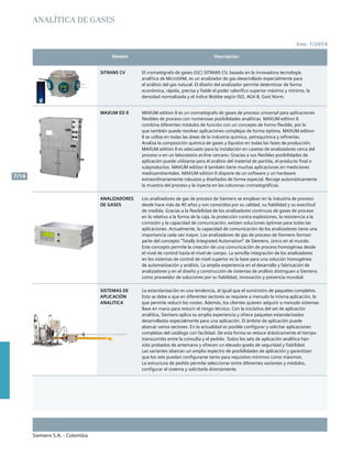 Siemens S.A. - Colombia
7/14
Ene. 1/2014
	 Modelo	 Descripción		
Analítica de gases
SITRANS CV El cromatógrafo de gases (GC) SITRANS CV, basado en la innovadora tecnología
analítica de MicroSAM, es un analizador de gas desarrollado especialmente para
el análisis del gas natural. El diseño del analizador permite determinar de forma
económica, rápida, precisa y fiable el poder calorífico superior máximo y mínimo, la
densidad normalizada y el índice Wobbe según ISO, AGA 8, Gost Norm.
MAXUM ED II MAXUM edition II es un cromatógrafo de gases de proceso universal para aplicaciones
flexibles de proceso con numerosas posibilidades analíticas. MAXUM edition II
combina diferentes módulos de función con un concepto de horno flexible, por lo
que también puede resolver aplicaciones complejas de forma óptima. MAXUM edition
II se utiliza en todas las áreas de la industria química, petroquímica y refinerías.
Analiza la composición química de gases y líquidos en todas las fases de producción.
MAXUM edition II es adecuado para la instalación en casetas de analizadores cerca del
proceso o en un laboratorio at-line cercano. Gracias a sus flexibles posibilidades de
aplicación puede utilizarse para el análisis del material de partida, el producto final o
subproductos. MAXUM edition II también tiene muchas aplicaciones en mediciones
medioambientales. MAXUM edition II dispone de un software y un hardware
extraordinariamente robustos y diseñados de forma especial. Recoge automáticamente
la muestra del proceso y la inyecta en las columnas cromatográficas.
ANALIZADORES
DE GASES
Los analizadores de gas de proceso de Siemens se emplean en la industria de proceso
desde hace más de 40 años y son conocidos por su calidad, su fiabilidad y su exactitud
de medida. Gracias a la flexibilidad de los analizadores continuos de gases de proceso
en lo relativo a la forma de la caja, la protección contra explosiones, la resistencia a la
corrosión y la capacidad de comunicación, existen soluciones óptimas para todas las
aplicaciones. Actualmente, la capacidad de comunicación de los analizadores tiene una
importancia cada vez mayor. Los analizadores de gas de proceso de Siemens forman
parte del concepto “Totally Integrated Automation” de Siemens, único en el mundo.
Este concepto permite la creación de una comunicación de proceso homogénea desde
el nivel de control hasta el nivel de campo. La sencilla integración de los analizadores
en los sistemas de control de nivel superior es la base para una solución homogénea
de automatización y análisis. La amplia experiencia en el desarrollo y fabricación de
analizadores y en el diseño y construcción de sistemas de análisis distinguen a Siemens
como proveedor de soluciones por su fiabilidad, innovación y presencia mundial.
SISTEMAS DE
APLICACIÓN
ANALITICA
La estandarización es una tendencia, al igual que el suministro de paquetes completos.
Esto se debe a que en diferentes sectores se requiere a menudo la misma aplicación, lo
que permite reducir los costes. Además, los clientes quieren adquirir a menudo sistemas
llave en mano para reducir el riesgo técnico. Con la iniciativa del set de aplicación
analítica, Siemens aplica su amplia experiencia y ofrece paquetes estandarizados
desarrollados especialmente para una aplicación. El ámbito de aplicación puede
abarcar varios sectores. En la actualidad es posible configurar y solicitar aplicaciones
completas del catálogo con facilidad. De esta forma se reduce drásticamente el tiempo
transcurrido entre la consulta y el pedido. Todos los sets de aplicación analítica han
sido probados de antemano y ofrecen un elevado grado de seguridad y fiabilidad.
Las variantes abarcan un amplio espectro de posibilidades de aplicación y garantizan
que los sets puedan configurarse tanto para requisitos mínimos como máximos.
La estructura de pedido permite seleccionar entre diferentes variantes y módulos,
configurar el sistema y solicitarlo directamente.
 